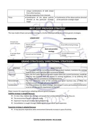  

Focus 

unique  combinations  of  skills  drawn 
from other business  
• Strong cooperation from channels  
• Combination  of  the  above  policies  • Combination of the above policies directed 
directed  at  the  particular  strategic  at the particular strategic target  
target  
 

 

BEST‐COST PROVIDER STRATEGY 
The new model of best cost provider strategy is a further development of above three generic strategies. 
 
 
  

LOWER COST 
A broad cross 
section of buyers 

Overall Low‐cost 
Leadership 

 
  A narrower Buyer 
segment 

 

DIFFERENTIATION 

Broad differentiating Strategy 

Best cost provider 
strategy
Focused Low Cost Strategy 

Focused differentiation 
Strategy

GRAND STRATEGIES/ DIRECTIONAL STRATEGIES 
 
STRATEGY 
Stability 
Expansion 

Retrenchment 
Combination 

BASIC FEATURE 
The firm stays with its current businesses and product markets; maintains the existing 
level of effort; and is satisfied with incremental growth. 
Here, the firm seeks significant growth‐maybe within the current businesses; maybe by 
entering  new  business  that  are  related  to  existing  businesses;  or  by  entering  new 
businesses that are unrelated to existing businesses.  
The  firm  retrenches  some  of  the  activities  in  a  given  business  (es),  or  drops  the 
business as such through sell‐out or liquidation.  
The firm combines the above strategic alternatives in some permutation/combination 
so as to suit the specific requirement of the firm.  

Major reasons for organizations adopting different grand strategies:  
Stability strategy is adopted because:  
It is less risky, involves less changes and people feel comfortable with things as they are. 
The environment faced is relatively stable. 
Expansion may be perceived as being threatening. 
Consolidation is sought through stabilising after a period of rapid expansion.  
Expansion strategy is adopted because:  
It may become imperative when environment demands increase in pace of activity. 

36
GOVIND KUMAR MISHRA  9911613608 

 