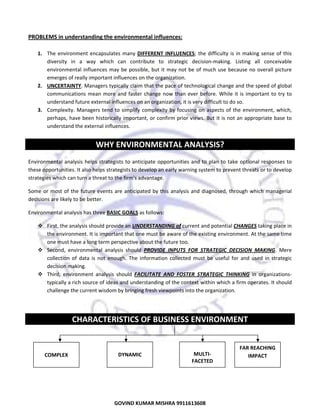  

PROBLEMS in understanding the environmental influences: 
 
1. The  environment  encapsulates  many  DIFFERENT  INFLUENCES;  the  difficulty  is  in  making  sense  of  this 
diversity  in  a  way  which  can  contribute  to  strategic  decision‐making.  Listing  all  conceivable 
environmental  influences  may  be  possible,  but  it  may  not  be  of  much  use  because  no  overall  picture 
emerges of really important influences on the organization.  
2. UNCERTAINTY. Managers typically claim that the pace of technological change and the speed of global 
communications  mean  more  and  faster  change  now  than  ever  before.  While  it  is  important  to  try  to 
understand future external influences on an organization, it is very difficult to do so.  
3. Complexity.  Managers  tend  to  simplify  complexity  by  focusing  on  aspects  of  the  environment,  which, 
perhaps, have been historically important, or confirm prior views. But it is not an appropriate base to 
understand the external influences. 
 

WHY ENVIRONMENTAL ANALYSIS? 
 
Environmental  analysis  helps  strategists  to  anticipate  opportunities  and  to  plan  to  take  optional  responses  to 
these opportunities. It also helps strategists to develop an early warning system to prevent threats or to develop 
strategies which can turn a threat to the firm's advantage. 
Some  or  most  of  the  future  events  are  anticipated  by  this  analysis  and  diagnosed,  through  which  managerial 
decisions are likely to be better.  
Environmental analysis has three BASIC GOALS as follows:  
First, the analysis should provide an UNDERSTANDING of current and potential CHANGES taking place in 
the environment. It is important that one must be aware of the existing environment. At the same time 
one must have a long term perspective about the future too. 
Second,  environmental  analysis  should  PROVIDE  INPUTS  FOR  STRATEGIC  DECISION  MAKING.  Mere 
collection  of  data  is  not  enough.  The  information  collected  must  be  useful  for  and  used  in  strategic 
decision making. 
Third,  environment  analysis  should  FACILITATE  AND  FOSTER  STRATEGIC  THINKING  in  organizations‐
typically a rich source of ideas and understanding of the context within which a firm operates. It should 
challenge the current wisdom by bringing fresh viewpoints into the organization. 
 

CHARACTERISTICS OF BUSINESS ENVIRONMENT 
 
 
 

 
COMPLEX 

 
DYNAMIC 

MULTI‐
FACETED 

FAR REACHING 
IMPACT 

 

3
GOVIND KUMAR MISHRA 9911613608 

 