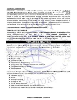  
CONCENTRIC DIVERSIFICATION:  
Concentric diversification too amounts to related diversification. In concentric diversification, the new business 
is  linked  to  the  existing  businesses  through  process,  technology  or  marketing. The  new  product is a spin‐off 
from the existing facilities and products/processes. This means that in concentric diversification too, there are 
benefits  of  synergy  with  the  current  operations.  However,  concentric  diversification  differs  from  vertically 
integrated  diversification  in  the  nature  of  the  linkage  the  new  product  has  with  the  existing  ones.  While  in 
vertically  integrated  diversification,  the  new  product  falls  within  the  firm's  current  process‐product  chain,  in 
concentric diversification, there is a departure from this vertical linkage. The new product is only connected in a 
loop‐like manner at one or more points in the firm's existing process/technology/product chain.  
(Corporate spin‐off, a type of corporate transaction forming a new company or entity) 

CONGLOMERATE DIVERSIFICATION:  
In  conglomerate  diversification,  no  such  linkages  exist;  the  new  businesses/  products  are  disjointed  from  the 
existing  businesses/products  in  every  way;  it  is  a  totally  unrelated  diversification.  In 
process/technology/function,  there  is  no  connection  between  the  new  products  and  the  existing  ones. 
Conglomerate diversification has no common thread at all with the firm's present position.  

TURNAROUND STRATEGIES 
It is also known as outback strategy. Turnaround strategy is a strategic and operating action undertaken by an 
organization to compete in same business by improving its performance through these actions.  
Retrenchment may be done either internally or externally. For internal retrenchment to take place, emphasis is 
laid on improving internal efficiency, known as turnaround strategy. There are certain conditions or indicators 
which point out that a turnaround is needed if the organization has to survive. These danger signs are:  
Persistent negative cash flow 
Negative profits 
Declining market share 
Deterioration in physical facilities 
Over‐manning, high turnover of employees, and low morale 
Uncompetitive products or services 
Mismanagement  
For turnaround strategies to be successful, it is imperative to focus on the short and long‐term financing needs 
as well as on strategic issues. A workable action plan for turnaround should include:  
Analysis of product, 
Market,  
Production processes,  
Competition, and  
Market segment positioning.  
Clear thinking about the market place and production logic. 
Implementation of plans by target‐setting, feedback, and remedial action.  
 

39

GOVIND KUMAR MISHRA  9911613608 

 