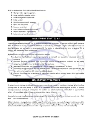  
A set of ten elements that contribute to turnaround are:  
Changes in the top management  
Initial credibility‐building actions 
Neutralising external pressures 
Initial control 
Identifying quick payoff activities 
Quick cost reductions 
Revenue generation 
Asset liquidation for generating cash 
Mobilization of the organizations 
Better internal coordination.  

DIVESTMENT STRATEGIES 
Divestment strategy involves the sale or liquidation of a portion of business, or a major division, profit centre or 
SBU. Divestment is usually a part of rehabilitation or restructuring plan and is adopted when a turnaround has 
been  attempted  but  has  proved  to  be  unsuccessful.  The  option  of  a  turnaround  may  even  be  ignored  if  it  is 
obvious that divestment is the only answer.  
A divestment strategy may be adopted due to various reasons:  
A  business  that  had  been  acquired  proves  to  be  a  mismatch  and  cannot  be  integrated  within  the 
company.  
Persistent  negative  cash  flows  from  a  particular  business  create  financial  problems  for  the  whole 
company, creating the need for divestment of that business.  
Severity of competition and the inability of a firm to cope with it may cause it to divest.  
Technological  upgradation  is  required  if  the  business  is  to  survive  but  where  it  is  not  possible  for  the 
firm to invest in it, a preferable option would be to divest.  
A better alternative may be available for investment, causing a firm to divest a part of its unprofitable 
businesses.  

LIQUIDATION STRATEGIES 
A retrenchment strategy  considered the most  extreme and unattractive is liquidation strategy, which  involves 
closing  down  a  firm  and  selling  its  assets.  It  is  considered  as  the  last  resort  because  it  leads  to  serious 
consequences  such  as  loss  of  employment  for  workers  and  other  employees,  termination  of  opportunities 
where a firm could pursue any future activities, and the stigma of failure.  
Liquidation strategy may be unpleasant as a strategic alternative but when a "dead business is worth more than 
alive", it is a good proposition.  
(SBU’s:  In  business,  a  strategic  business  unit  (SBU)  is  a  profit  center  which  focuses  on  product  offering  and  market  segment.  SBUs 
typically have a discrete marketing plan, analysis of competition, and marketing campaign, even though they may be part of a larger 
business entity. An SBU may be a business unit within a larger corporation, or it may be a business unto itself or a branch.) 

40
GOVIND KUMAR MISHRA  9911613608 

 