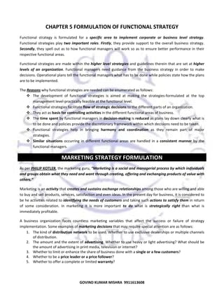 

CHAPTER 5 FORMULATION OF FUNCTIONAL STRATEGY 
Functional  strategy  is  formulated  for  a  specific  area  to  implement  corporate  or  business  level  strategy. 
Functional  strategies  play  two  important  roles.  Firstly,  they  provide  support  to  the  overall  business  strategy. 
Secondly, they spell out  as to how functional managers will work so as to  ensure better  performance in  their 
respective functional areas.  
Functional strategies are made within the higher level strategies and guidelines therein that are set at higher 
levels  of  an  organization.  Functional  managers  need  guidance  from  the  business  strategy  in  order  to  make 
decisions. Operational plans tell the functional managers what has to be done while policies state how the plans 
are to be implemented.  
The Reasons why functional strategies are needed can be enumerated as follows:  
The  development  of  functional  strategies  is  aimed  at  making  the  strategies‐formulated  at  the  top 
management level‐practically feasible at the functional level.  
Functional strategies facilitate flow of strategic decisions to the different parts of an organization.  
They act as basis for controlling activities in the different functional areas of business. 
The time spent by functional managers in decision‐making is reduced as plans lay down clearly what is 
to be done and policies provide the discretionary framework within which decisions need to be taken.  
Functional  strategies  help  in  bringing  harmony  and  coordination  as  they  remain  part  of  major 
strategies.  
Similar  situations  occurring  in  different  functional  areas  are  handled  in  a  consistent  manner  by  the 
functional managers. 

MARKETING STRATEGY FORMULATION 
As per PHILIP KOTLER, the marketing guru, “Marketing is a social and managerial process by which individuals 
and groups obtain what they need and want through creating, offering and exchanging products of value with 
others.” 
Marketing is an activity that creates and sustains exchange relationships among those who are willing and able 
to buy and sell products, services, satisfaction and even ideas. In the present day for business, it is considered to 
be he activities related to identifying the needs of customers and taking such actions to satisfy them in return 
of  some  consideration.  In  marketing  it  is  more  important  to  do  what  is  strategically  right  than  what  is 
immediately profitable.  
A  business  organization  faces  countless  marketing  variables  that  affect  the  success  or  failure  of  strategy 
implementation. Some examples of marketing decisions that may require special attention are as follows:  
1. The kind of distribution network to be used. Whether to use exclusive dealerships or multiple channels 
of distribution.  
2. The amount and the extent of advertising. Whether to use heavy or light advertising? What should be 
the amount of advertising in print media, television or internet?  
3. Whether to limit or enhance the share of business done with a single or a few customers?  
4. Whether to be a price leader or a price follower?  
5. Whether to offer a complete or limited warranty?  

41

GOVIND KUMAR MISHRA  9911613608 

 