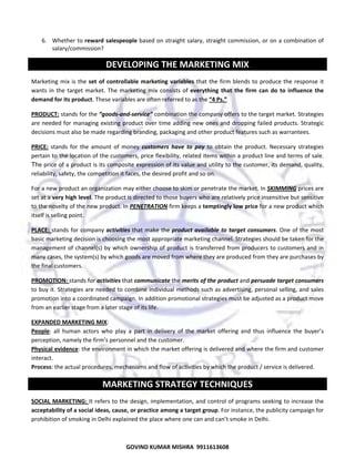  
6. Whether to reward  salespeople based on straight salary, straight commission, or on a combination of 
salary/commission?  

DEVELOPING THE MARKETING MIX 
Marketing  mix  is  the  set  of  controllable  marketing  variables  that  the  firm  blends  to  produce  the  response  it 
wants  in  the  target  market.  The  marketing  mix  consists  of  everything  that  the  firm  can  do  to  influence  the 
demand for its product. These variables are often referred to as the “4 Ps.”  
PRODUCT: stands for the “goods‐and‐service” combination the company offers to the target market. Strategies 
are  needed  for  managing  existing  product  over  time  adding  new  ones  and  dropping  failed  products.  Strategic 
decisions must also be made regarding branding, packaging and other product features such as warrantees.  
PRICE:  stands  for  the  amount  of  money  customers  have  to  pay  to  obtain  the  product.  Necessary  strategies 
pertain to the location of the customers, price flexibility, related items within a product line and terms of sale.
The price of a product is its composite expression of its value and utility to the customer, its demand, quality, 
reliability, safety, the competition it faces, the desired profit and so on.  
For a new product an organization may either choose to skim or penetrate the market. In SKIMMING prices are 
set at a very high level. The product is directed to those buyers who are relatively price insensitive but sensitive 
to the novelty of the new product. In PENETRATION firm keeps a temptingly low price for a new product which 
itself is selling point.  
PLACE:  stands  for  company  activities  that  make  the  product  available  to  target  consumers.  One  of  the  most 
basic marketing decision is choosing the most appropriate marketing channel. Strategies should be taken for the 
management  of  channel(s)  by  which  ownership  of  product  is  transferred  from  producers  to  customers  and  in 
many cases, the system(s) by which goods are moved from where they are produced from they are purchases by 
the final customers.  
PROMOTION: stands for activities that communicate the merits of the product and persuade target consumers 
to buy it. Strategies are needed to combine individual methods such as advertising, personal selling, and sales 
promotion into a coordinated campaign. In addition promotional strategies must be adjusted as a product move 
from an earlier stage from a later stage of its life. 
EXPANDED MARKETING MIX: 
People:  all  human  actors  who  play  a  part  in  delivery  of  the  market  offering  and  thus  influence  the  buyer’s 
perception, namely the firm’s personnel and the customer.  
Physical evidence: the environment in which the market offering is delivered and where the firm and customer 
interact.  
Process: the actual procedures, mechanisms and flow of activities by which the product / service is delivered.  

MARKETING STRATEGY TECHNIQUES 
SOCIAL  MARKETING:  It refers to the design, implementation, and control of programs seeking to increase the 
acceptability of a social ideas, cause, or practice among a target group. For instance, the publicity campaign for 
prohibition of smoking in Delhi explained the place where one can and can’t smoke in Delhi.  

42
GOVIND KUMAR MISHRA  9911613608 

 