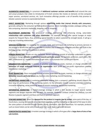  
AUGMENTED  MARKETING:  It  is  provision  of  additional  customer  services  and  benefits  built  around  the  care 
and  actual  products  that  relate  to  introduction  of  hi‐tech  services  like  movies  on  demand,  on‐line  computer 
repair  services,  secretarial  services,  etc.  Such  innovative  offerings  provide  a  set  of  benefits  that  promise  to 
elevate customer service to unprecedented levels.  
DIRECT  MARKETING:  Marketing  through  various  advertising  media  that  interact  directly  with  consumers, 
generally calling for the consumer to make a direct response. Direct marketing includes catalogue selling, mail, 
tele‐computing, electronic marketing, shopping, and TV shopping.  
RELATIONSHIP  MARKETING:  The  process  of  creating,  maintaining,  and  enhancing  strong,  value‐laden 
relationships  with  customers  and  other  stakeholder.  For  example,  Airlines  offer  special  lounges  at  major 
airports for frequent flyers, thus, providing special  benefits  to select customers to strength bonds. It  will go a 
long way in building relationships. 
SERVICES  MARKETING: It is applying the  concepts,  tools, and techniques, of  marketing  to services. Services is 
any activity or benefit that one party can offer to another that is essentially intangible and does not result in the 
banking, savings, retailing, educational or utilities.  
PERSON  MARKETING: People are also marketed. Person marketing consists of activities undertaken to create, 
maintain or change attitudes or behaviour towards particular people. For example, politicians, sports stars, film 
stars, professional i.e., market themselves to get votes, or to promote their careers and income.  
ORGANIZATION  MARKETING:  It  consists  of  activities  undertaken  to  create,  maintain,  or  change  attitudes  and 
behaviour  of  target  audiences  towards  an  organization.  Both  profit  and  non‐profit  organizations  practice 
organization marketing.  
PLACE MARKETING: Place marketing involves activities undertaken to create, maintain, or change attitudes and 
behaviour towards particular places say, business sites marketing, tourism marketing. 
ENLIGHTENED  MARKETING:  A  marketing  philosophy  holding  that  a  company’s  marketing  should  support  the 
best  long‐run  performance  of  the  marketing  system;  its  five  principles  include  customer‐oriented  marketing, 
innovative marketing, value marketing, sense‐of‐mission marketing, and societal marketing. 
DIFFERENTIAL  MARKETING:  A  market‐coverage  strategy  in  which  a  firm  decides  to  target  several  market 
segments and designs separate offer for each. For example, Hindustan Unilever Limited has Lifebuoy, Lux and 
Rexona in popular segment and Dove and Pears in premium segment.  
SYNCHRO‐MARKETING: When the demand for the product is irregular due to season, some parts of the day, or 
hourly basis, causing idle capacity or overworked capacities, synchro‐marketing can be used to find ways to alter 
the same pattern of demand through flexible pricing, promotion, and other incentives. For example, products 
such as movie tickets can be sold at lower price over week days to generate demand. 
CONCENTRATED MARKETING: A market‐coverage strategy in which a firm goes after a large share of one or few 
sub‐markets.  

43
GOVIND KUMAR MISHRA  9911613608 

 