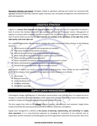  
Operations  Planning  and  Control:  Strategies  related  to  operations  planning  and  control  are  concerned  with 
aggregate production planning; materials supply; inventory, cost, and quality management; and maintenance of 
plant and equipment.  
 

LOGISTICS STRATEGY 
Logistics is a process that integrates the flow of supplies into, through and out of an organization to achieve a 
level  of  service  that  facilitate  movement  and  availability  of  materials  in  a  proper  manner.  Management  of 
logistics is a process which integrates the flow of supplies into, through and out of an organization to achieve a 
level of service which ensures that the right materials are available at the right place, at the right time, of the 
right quality, and at the right cost. 
For a business organization effective logistic strategy will involve raising and finding solutions to the following 
questions:  
Which sources of raw materials and components are available? 
How many manufacturing locations are there? 
What products are being made at each manufacturing location? 
What modes of transportation should be used for various products? 
What is the nature of distribution facilities? 
What is the nature of materials handling equipment possessed? Is it ideal? 
What is the method for deploying inventory in the logistics network? 
Should the business organization own the transport vehicles?  
Improvement  in  logistics  can  results  in  savings  in  cost  of  doing  business.  These  savings  can  also  reveal  in  the 
profits of the company. Some examples of how logistics can help a business are as follows: 
Cost savings 
Reduced inventory 
Improved delivery time 
Customer satisfaction 
Competitive advantage  

SUPPLY CHAIN MANAGEMENT 
Technological changes and reduction in information communication costs with increase in its speed has led to 
changes in coordination among the members of the supply chain network. Availability of newer technologies has 
resulted in creation of innovative products with shorter product life cycles. 
The  term  supply  chain  refers  to  the  linkages  between  suppliers,  manufacturers  and  customers.  Supply  chains 
involve all activities like sourcing and procurement of material, conversion, and logistics. 
Supply  chain  management  is  defined  as  the  process  of  planning,  implementing,  and  controlling  the  supply 
chain  operations.  It  is  a  cross‐functional  approach  to  managing  the  movement  of  raw  materials  into  an 
organization and the movement of finished goods out of the organization toward the end‐consumer who are to 

45
GOVIND KUMAR MISHRA  9911613608 

 