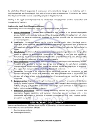  
be  satisfied  as  efficiently  as  possible.  It  encompasses  all  movement  and  storage  of  raw  materials,  work‐in‐
process  inventory,  and  finished  goods  from  point‐of‐origin  to  point‐of‐consumption.  Organizations  are  finding 
that they must rely on the chain to successfully compete in the global market.  
Working  in  the  supply  chain  improves  trust  and  collaboration  amongst  partners  and  thus  improve  flow  and 
management of inventory.  
Implementing Supply Chain Management Systems: 
Implementing and successfully running supply chain management system will involve:  
1. Product  development:    Customers  and  suppliers  must  work  together  in  the  product  development 
process. Right from the start the partners will have  knowledge of all Involving all partners  will help in 
shortening the life cycles. Products are developed and launched in shorter time and help organizations 
to remain competitive.  
2. Procurement:  Procurement  requires  careful  resource  planning,  quality  issues,  identifying  sources, 
negotiation,  order  placement,  inbound  transportation  and  storage.  Organizations  have  to  coordinate 
with suppliers in scheduling without interruptions. Suppliers are involved in planning the manufacturing 
process.  
3. Manufacturing: Flexible manufacturing processes must be in place to respond to market changes. They 
should  be  adaptive  to  accommodate  customization  and  changes  in  the  taste  and  preferences. 
Manufacturing should be done on the basis of just‐in‐time (JIT) and minimum lot sizes. Changes in the 
manufacturing process be made to reduce manufacturing cycle. 
4. Physical distribution: Delivery of final products to customers is the last position in a marketing channel. 
Availability  of  the  products  at  the  right  place  at  right  time  is  important  for  each  channel  participant. 
Through  physical  distribution  processes  serving  the  customer  become  an  integral  part  of  marketing. 
Thus supply chain management links a marketing channel with customers.  
5. Outsourcing:  Outsourcing  is  not  limited  to  the  procurement  of  materials  and  components,  but  also 
includes  outsourcing  of  services  that  traditionally  have  been  provided  within  an  organization.  The 
company will be able to focus on those activities where it has competency and everything else will be 
outsourced.  
6. Customer  services:  Organizations  through  interfaces  with  the  company's  production  and  distribution 
operations develop customer relationships so as to satisfy them. They work with customer to determine 
mutually  satisfying  goals,  establish  and  maintain  relationships.  This  in  turn  helps  in  producing  positive 
feelings in the organization and the customers. 
7. Performance  measurement:  There  is  a  strong  relationship  between  the  supplier,  customer  and 
organisation.  Supplier  capabilities  and  customer  relationships  can  be  correlated  with  a  firm 
performance.  Performance  is  measured  in  different  parameters  such  as  costs,  customer  service, 
productivity and quality. 

RESEARCH AND DEVELOPMENT 
Research and development (R&D) personnel can play an integral part in strategy implementation.  
General Research and Development refers to: 
Developing new products; 
Improving old products; 

46
GOVIND KUMAR MISHRA  9911613608 

 