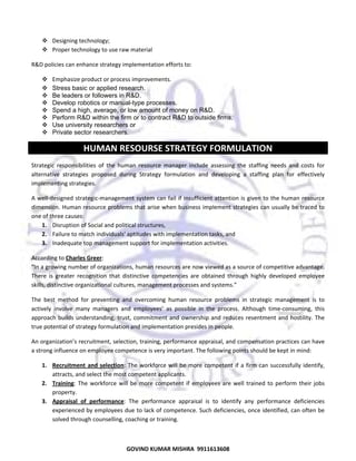  
Designing technology; 
Proper technology to use raw material 
R&D policies can enhance strategy implementation efforts to:  
Emphasize product or process improvements.  
Stress basic or applied research.
Be leaders or followers in R&D.
Develop robotics or manual-type processes.
Spend a high, average, or low amount of money on R&D.
Perform R&D within the firm or to contract R&D to outside firms.
Use university researchers or
Private sector researchers.

HUMAN RESOURSE STRATEGY FORMULATION 
Strategic  responsibilities  of  the  human  resource  manager  include  assessing  the  staffing  needs  and  costs  for 
alternative  strategies  proposed  during  Strategy  formulation  and  developing  a  staffing  plan  for  effectively 
implementing strategies.  
A well‐designed strategic‐management system  can fail if insufficient attention is  given to the  human resource 
dimension. Human resource problems that arise when business implement strategies can usually be traced to 
one of three causes:  
1. Disruption of Social and political structures, 
2. Failure to match individuals' aptitudes with implementation tasks, and 
3. Inadequate top management support for implementation activities.  
According to Charles Greer:  
“In a growing number of organizations, human resources are now viewed as a source of competitive advantage. 
There  is  greater  recognition  that  distinctive  competencies  are  obtained  through  highly  developed  employee 
skills, distinctive organizational cultures, management processes and systems.” 
The  best  method  for  preventing  and  overcoming  human  resource  problems  in  strategic  management  is  to 
actively  involve  many  managers  and  employees’  as  possible  in  the  process.  Although  time‐consuming,  this 
approach  builds  understanding,  trust,  commitment  and  ownership  and  reduces  resentment  and  hostility.  The 
true potential of strategy formulation and implementation presides in people.  
An organization’s recruitment, selection, training, performance appraisal, and compensation practices can have 
a strong influence on employee competence is very important. The following points should be kept in mind:  
1. Recruitment  and  selection:  The  workforce  will  be  more  competent  if  a  firm  can  successfully  identify, 
attracts, and select the most competent applicants.  
2. Training:  The  workforce  will  be  more  competent  if  employees  are  well  trained  to  perform  their  jobs 
property.  
3. Appraisal  of  performance:  The  performance  appraisal  is  to  identify  any  performance  deficiencies 
experienced by employees due to lack of competence. Such deficiencies, once identified, can often be 
solved through counselling, coaching or training. 

47

GOVIND KUMAR MISHRA  9911613608 

 
