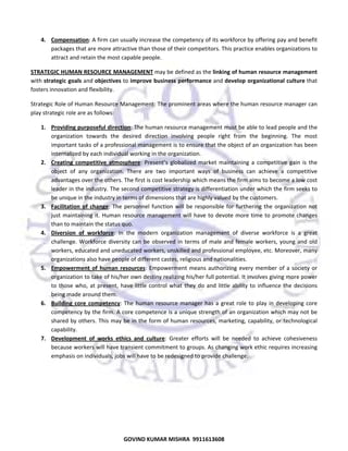  
4. Compensation: A firm can usually increase the competency of its workforce by offering pay and benefit 
packages that are more attractive than those of their competitors. This practice enables organizations to 
attract and retain the most capable people.  
STRATEGIC HUMAN RESOURCE MANAGEMENT may be defined as the linking of human resource management 
with strategic goals and objectives to improve business performance and develop organizational culture that 
fosters innovation and flexibility.  
Strategic Role of Human Resource Management: The prominent areas where the human resource manager can 
play strategic role are as follows:  
1. Providing purposeful direction: The human resource management must be able to lead people and the 
organization  towards  the  desired  direction  involving  people  right  from  the  beginning.  The  most 
important tasks of a professional management is to ensure that the object of an organization has been 
internalized by each individual working in the organization. 
2. Creating  competitive  atmosphere:  Present’s  globalized  market  maintaining  a  competitive  gain  is  the 
object  of  any  organization.  There  are  two  important  ways  of  business  can  achieve  a  competitive 
advantages over the others. The first is cost leadership which means the firm aims to become a low cost 
leader in the industry. The second competitive strategy is differentiation under which the firm seeks to 
be unique in the industry in terms of dimensions that are highly valued by the customers. 
3. Facilitation  of  change:  The  personnel  function  will  be  responsible  for  furthering  the  organization  not 
just  maintaining  it.  Human  resource  management  will  have  to  devote  more  time  to  promote  changes 
than to maintain the status quo.  
4. Diversion  of  workforce:  In  the  modern  organization  management  of  diverse  workforce  is  a  great 
challenge.  Workforce  diversity  can  be  observed  in  terms  of  male  and  female  workers,  young  and  old 
workers, educated and uneducated workers, unskilled and professional employee, etc. Moreover, many 
organizations also have people of different castes, religious and nationalities. 
5. Empowerment  of  human  resources:  Empowerment  means  authorizing  every  member  of  a  society  or 
organization to take of his/her own destiny realizing his/her full potential. It involves giving more power 
to  those  who,  at  present,  have  little  control  what  they  do  and  little  ability  to  influence  the  decisions 
being made around them.  
6. Building  core  competency:  The  human  resource  manager  has  a  great  role  to  play  in  developing  core 
competency by the firm. A core competence is a unique strength of an organization which may not be 
shared by others. This may be in the form of human resources, marketing, capability, or technological 
capability.  
7. Development  of  works  ethics  and  culture:  Greater  efforts  will  be  needed  to  achieve  cohesiveness 
because workers will have transient commitment to groups. As changing work ethic requires increasing 
emphasis on individuals, jobs will have to be redesigned to provide challenge. 

48

GOVIND KUMAR MISHRA  9911613608 

 