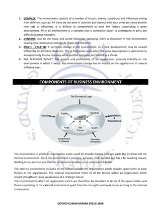  
1. COMPLEX:  The  environment  consists  of  a  number  of  factors,  events,  conditions  and  influences  arising 
from different sources. All these do not exist in isolation but interact with each other to create entirely 
new  sets  of  influences.  It  is  difficult  to  comprehend  at  once  the  factors  constituting  a  given 
environment.  All  in  all,  environment  is  a  complex  that  is  somewhat  easier  to  understand  in  parts  but 
difficult to grasp in totality.  
2. DYNAMIC:  Due  to  the  many  and  varied  influences  operating,  there  is  dynamism  in  the  environment 
causing it to continuously change its shape and character. 
3. MULTI  –  FACETED:  A  particular  change  in  the  environment,  or  a  new  development,  may  be  viewed 
differently by different observers. This is frequently seen when the same development is welcomed as 
an opportunity by one company while another company perceives it as a threat.  
4. FAR  REACHING  IMPACT:  The  growth  and  profitability  of  an  organization  depends  critically  on  the 
environment  in  which  it  exists.  Any  environment  change  has  an  impact  on  the  organization  in  several 
different ways. 
 

COMPONENTS OF BUSINESS ENVIRONMENT 
 

 
The environment in which an organization exists could be broadly divided into two parts the external and the 
internal environment. Since the environment is complex, dynamic, multi‐faceted and has a far reaching impact, 
dividing it into external and internal components enables us to understand it better. 
The  external  environment  includes  all  the  factors  outside  the  organization  which  provide  opportunity  or  pose 
threats  to  the  organization.  The  internal  environment  refers  to  all  the  factors  within  an  organization  which 
impart strengths or cause weaknesses of a strategic nature.  
The environment in which an organization exists can, therefore, be described in terms of the opportunities and 
threats operating in the external environment apart from the strengths and weaknesses existing in the internal 
environment.  

4
GOVIND KUMAR MISHRA 9911613608 

 