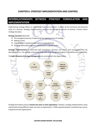  

CHAPTER 6‐ STRATEGY IMPLEMENTATION AND CONTROL 
 

INTERRELATIONSHIPS  BETWEEN  STRATEGY  FORMULATION  AND 
IMPLEMENTATION  
Implementing  strategy  affects  an  organization  from  top  to  bottom;  it  affects  all  the  functional  and  divisional 
areas  of  a  business.  Strategy  implementation  concerns  the  managerial  exercise  of  putting  a  freshly  chosen 
strategy into place. 
Strategy execution deals with 
The managerial exercise of supervising the ongoing pursuit of strategy, 
Making it work,  
improving the competence with which it is executed and 
Showing measurable progress in achieving the targeted results. 
Strategic  implementation  is  concerned  with  translating  a  decision  into  action,  with  presupposes  that  the 
decision itself (i.e., the strategic choice) was made with some thought being given to feasibility and acceptability 
The basic elements of strategic management are summarized in the figure below 

 
Strategy formulation process remains the same in most organization. However, strategy implementation varies 
substantially among different types and sizes of organizations. It differs greatly between manufacturing, service, 
and governmental organizations. 

49
GOVIND KUMAR MISHRA  9911613608 

 
