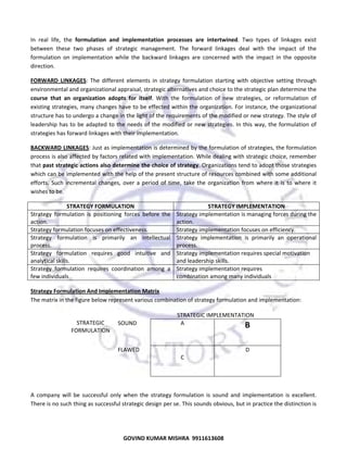  
In  real  life,  the  formulation  and  implementation  processes  are  intertwined.  Two  types  of  linkages  exist 
between  these  two  phases  of  strategic  management.  The  forward  linkages  deal  with  the  impact  of  the 
formulation  on  implementation  while  the  backward  linkages  are  concerned  with  the  impact  in  the  opposite 
direction.  
FORWARD  LINKAGES:  The  different  elements  in  strategy  formulation  starting  with  objective  setting  through 
environmental and organizational appraisal, strategic alternatives and choice to the strategic plan determine the 
course  that  an  organization  adopts  for  itself.  With  the  formulation  of  new  strategies,  or  reformulation  of 
existing strategies, many changes have to be effected within the organization. For instance, the organizational 
structure has to undergo a change in the light of the requirements of the modified or new strategy. The style of 
leadership  has  to  be  adapted  to  the  needs  of  the  modified  or  new  strategies.  In  this  way,  the  formulation  of 
strategies has forward linkages with their implementation.  
BACKWARD LINKAGES: Just as implementation is determined by the formulation of strategies, the formulation 
process is also affected by factors related with implementation. While dealing with strategic choice, remember 
that past strategic actions also determine the choice of strategy. Organizations tend to adopt those strategies 
which can be implemented with the help of the present structure of resources combined with some additional 
efforts.  Such  incremental  changes,  over  a  period  of  time,  take  the  organization  from  where  it  is  to  where  it 
wishes to be.  
STRATEGY FORMULATION 
Strategy  formulation  is  positioning  forces  before  the 
action. 
Strategy formulation focuses on effectiveness. 
Strategy  formulation  is  primarily  an  intellectual 
process. 
Strategy  formulation  requires  good  intuitive  and 
analytical skills. 
Strategy  formulation  requires  coordination  among  a 
few individuals 

STRATEGY IMPLEMENTATION 
Strategy implementation is managing forces during the 
action. 
Strategy implementation focuses on efficiency. 
Strategy  implementation  is  primarily  an  operational 
process. 
Strategy implementation requires special motivation 
and leadership skills. 
Strategy implementation requires 
combination among many individuals 

Strategy Formulation And Implementation Matrix 
The matrix in the figure below represent various combination of strategy formulation and implementation: 
 
 
STRATEGIC IMPLEMENTATION 
 
STRATEGIC  
SOUND 
A 
B 
FORMULATION 
 
 
 
FLAWED 
 
D 
C 
 
 
 
 
A  company  will  be  successful  only  when  the  strategy  formulation  is  sound  and  implementation  is  excellent. 
There is no such thing as successful strategic design per se. This sounds obvious, but in practice the distinction is 

50
GOVIND KUMAR MISHRA  9911613608 

 