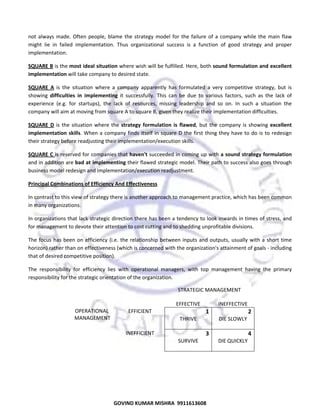  
not  always  made.  Often  people,  blame  the  strategy  model  for  the  failure  of  a  company  while  the  main  flaw 
might  lie  in  failed  implementation.  Thus  organizational  success  is  a  function  of  good  strategy  and  proper 
implementation. 
SQUARE B is the most ideal situation where wish will be fulfilled. Here, both sound formulation and excellent 
implementation will take company to desired state. 
SQUARE  A  is  the  situation  where  a  company  apparently  has  formulated  a  very  competitive  strategy,  but  is 
showing  difficulties  in  implementing  it  successfully.  This  can  be  due  to  various  factors,  such  as  the  lack  of 
experience  (e.g.  for  startups),  the  lack  of  resources,  missing  leadership  and  so  on.  In  such  a  situation  the 
company will aim at moving from square A to square B, given they realize their implementation difficulties. 
SQUARE  D  is  the  situation  where  the  strategy  formulation  is  flawed,  but  the  company  is  showing  excellent 
implementation  skills.  When  a  company  finds  itself  in  square  D  the  first  thing  they  have  to  do  is  to  redesign 
their strategy before readjusting their implementation/execution skills. 
SQUARE C is reserved for companies that haven't succeeded in coming up with a sound strategy formulation 
and in addition are bad at implementing their flawed strategic model. Their path to success also goes through 
business model redesign and implementation/execution readjustment. 
Principal Combinations of Efficiency And Effectiveness 
In contrast to this view of strategy there is another approach to management practice, which has been common 
in many organizations.  
In organizations that lack strategic direction there has been a tendency to look inwards in times of stress, and 
for management to devote their attention to cost cutting and to shedding unprofitable divisions.  
The  focus  has  been  on  efficiency  (i.e.  the  relationship  between  inputs  and  outputs,  usually  with  a  short  time 
horizon) rather than on effectiveness (which is concerned with the organization's attainment of goals ‐ including 
that of desired competitive position). 
The  responsibility  for  efficiency  lies  with  operational  managers,  with  top  management  having  the  primary 
responsibility for the strategic orientation of the organization. 
 

 
 
 
OPERATIONAL 
 MANAGEMENT 

                                      STRATEGIC MANAGEMENT 
 
 
EFFECTIVE 
INEFFECTIVE 
EFFICIENT 
1
2 
THRIVE 
DIE SLOWLY 
 
 
INEFFICIENT 
3
4 
SURVIVE 
DIE QUICKLY 
 
 

 

51

GOVIND KUMAR MISHRA  9911613608 

 