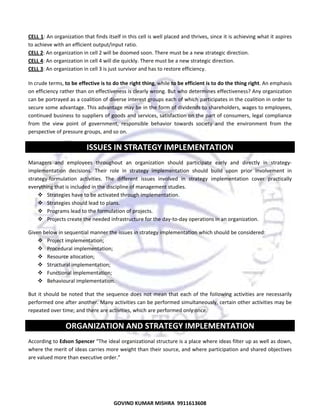  
CELL 1: An organization that finds itself in this cell is well placed and thrives, since it is achieving what it aspires 
to achieve with an efficient output/input ratio. 
CELL 2: An organization in cell 2 will be doomed soon. There must be a new strategic direction. 
CELL 4: An organization in cell 4 will die quickly. There must be a new strategic direction. 
CELL 3: An organization in cell 3 is just survivor and has to restore efficiency. 
In crude terms, to be effective is to do the right thing, while to be efficient is to do the thing right. An emphasis 
on efficiency rather than on effectiveness is clearly wrong. But who determines effectiveness? Any organization 
can be portrayed as a coalition of diverse interest groups each of which participates in the coalition in order to 
secure some advantage. This advantage may be in the form of dividends to shareholders, wages to employees, 
continued business to suppliers of goods and services, satisfaction on the part of consumers, legal compliance 
from  the  view  point  of  government,  responsible  behavior  towards  society  and  the  environment  from  the 
perspective of pressure groups, and so on. 

ISSUES IN STRATEGY IMPLEMENTATION 
Managers  and  employees  throughout  an  organization  should  participate  early  and  directly  in  strategy‐
implementation  decisions.  Their  role  in  strategy  implementation  should  build  upon  prior  involvement  in 
strategy‐formulation  activities.  The  different  issues  involved  in  strategy  implementation  cover  practically 
everything that is included in the discipline of management studies. 
Strategies have to be activated through implementation. 
Strategies should lead to plans. 
Programs lead to the formulation of projects. 
Projects create the needed infrastructure for the day‐to‐day operations in an organization. 
Given below in sequential manner the issues in strategy implementation which should be considered:  
Project implementation; 
Procedural implementation; 
Resource aIIocation; 
Structural implementation; 
Functional implementation; 
Behavioural implementation. 
But  it  should  be  noted  that  the  sequence  does  not  mean  that  each  of  the  foIIowing  activities  are  necessarily 
performed one after another. Many activities can be performed simultaneously, certain other activities may be 
repeated over time; and there are activities, which are performed only once.  

ORGANIZATION AND STRATEGY IMPLEMENTATION 
According to Edson Spencer “The ideal organizational structure is a place where ideas filter up as well as down, 
where the merit of ideas carries more weight than their source, and where participation and shared objectives 
are valued more than executive order.” 
 

52

GOVIND KUMAR MISHRA  9911613608 

 