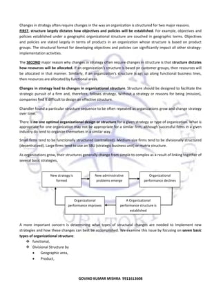  
Changes in strategy often require changes in the way an organization is structured for two major reasons.  
FIRST, structure largely dictates  how  objectives  and policies will be established. For example, objectives and 
policies  established  under  a  geographic  organizational  structure  are  couched  in  geographic  terms.  Objectives 
and  policies  are  stated  largely  in  terms  of  products  in  an  organization  whose  structure  is  based  on  product 
groups. The structural format for developing objectives and policies can significantly impact all other strategy‐
implementation activities. 
The SECOND major reason why changes in strategy often require changes in structure is that structure dictates 
how resources will be allocated. If an organization's structure is based on customer groups, then resources will 
be  allocated  in  that  manner.  Similarly,  if  an  organization's  structure  is  set  up  along  functional  business  lines, 
then resources are allocated by functional areas. 
Changes in strategy lead to changes in organizational structure. Structure should be designed to facilitate the 
strategic  pursuit  of  a  firm  and,  therefore,  follows  strategy.  Without  a  strategy  or  reasons  for  being  (mission), 
companies find it difficult to design an effective structure.  
Chandler found a particular structure sequence to be often repeated as organizations grow and change strategy 
over time.  
There is no one optimal organizational design or structure for a given strategy or type of organization. What is 
appropriate for one organization may not be appropriate for a similar firm, although successful firms in a given 
industry do tend to organize themselves in a similar way.  
Small firms tend to be functionally structured (centralized). Medium‐size firms tend to be divisionally structured 
(decentralized). Large firms tend to use an SBU (strategic business unit) or matrix structure.  
As organizations grow, their structures generally change from simple to complex as a result of linking together of 
several basic strategies. 
 
 

New strategy is 
formed 

New administrative 
problems emerge 

Organizational 
performance declines 

 
 
 

Organizational 
performance improves 

A Organizational 
performance structure is 
established 

 
A  more  important  concern  is  determining  what  types  of  structural  changes  are  needed  to  Implement  new 
strategies and how these changes can best be accomplished. We examine this Issue by focusing on seven basic 
types of organizational structure:  
functional, 
Divisional Structure by  
•
Geographic area, 
•
Product,  

53

GOVIND KUMAR MISHRA  9911613608 

 
