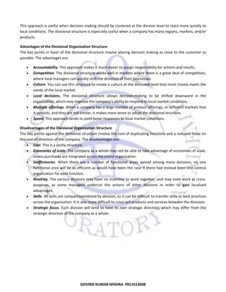  
This approach is useful when decision‐making should be clustered at the division level to react more quickly to 
local conditions. The divisional structure is especially useful when a company has many regions, markets, and/or 
products. 
Advantages of the Divisional Organization Structure 
The key  points in favor of the divisional structure involve placing decision  making as close to the  customer as 
possible. The advantages are: 
•
•
•
•
•
•

Accountability. This approach makes it much easier to assign responsibility for actions and results.  
Competition. The divisional structure works well in markets where there is a great deal of competition, 
where local managers can quickly shift the direction of their businesses. 
Culture. You can use this structure to create a culture at the divisional level that most closely meets the 
needs of the local market. 
Local  decisions.  The  divisional  structure  allows  decision‐making  to  be  shifted  downward  in  the 
organization, which may improve the company's ability to respond to local market conditions. 
Multiple offerings. When a company has a large number of product offerings, or different markets that 
it services, and they are not similar, it makes more sense to adopt the divisional structure. 
Speed. This approach tends to yield faster responses to local market conditions. 

Disadvantages of the Divisional Organization Structure 
The key points against the divisional structure involve the cost of duplicating functions and a reduced focus on 
the overall direction of the company. The disadvantages are: 
• Cost. This is a costly structure. 
• Economies of scale. The company as a whole may not be able to take advantage of economies of scale, 
unless purchases are integrated across the entire organization. 
• Inefficiencies.  When  there  are  a  number  of  functional  areas  spread  among  many  divisions,  no  one 
functional area will be as efficient as would have been the case if there had instead been one central 
organization for each function. 
• Rivalries.  The various divisions may have no incentive to work together, and may even work at cross‐
purposes,  as  some  managers  undercut  the  actions  of  other  divisions  in  order  to  gain  localized 
advantages. 
• Skills. All skills are compartmentalized by division, so it can be difficult to transfer skills or best practices 
across the organization. It is also more difficult to cross‐sell products and services between the divisions. 
• Strategic  focus.  Each  division  will  tend  to  have  its  own  strategic  direction,  which  may  differ  from  the 
strategic direction of the company as a whole. 

55
GOVIND KUMAR MISHRA  9911613608 

 