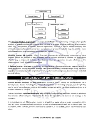  

 
The  divisional  structure  by  product  (or  services)  is  most  effective  for  implementing  strategies  when  specific 
products  or  services  need  special  emphasis.  Also,  this  type  of  structure  is  widely  used  when  an  organization 
offers  only  a  few  products  or  services,  when  an  organization's  products  or  services  differ  substantially.  The 
divisional  structure  allows  strict  control  over  and  attention  to  product  lines,  but  it  may  also  require  a  more 
skilled management force and reduced top management control. 
Divisional  structure  by  Customer:  When  a  few  major  customers  are  of  paramount  importance  and  many 
different  services  are  provided  to  these  customers,  then  a  divisional  structure  by  customer  can  be  the  most 
effective  way  to  implement  strategies.  This  structure  allows  an  organization  to  cater  effectively  to  the 
requirements of clearly defined customer groups. 
A divisional structure by process is similar to a functional structure, because activities are organized according 
to the way work is actually performed. However, a key difference between these two designs is that functional 
departments are not accountable for profits or revenues, whereas divisional process departments are evaluated 
on these criteria. 

STRATEGIC BUSINESS UNIT (SBU) STRUCTURE 
Strategic  Business  Unit  (SBU) is a profit  center which focuses on product offering and market segment. SBUs 
typically  have  a  discrete  marketing  plan,  analysis  of  competition,  and  marketing  campaign,  even  though  they 
may be part of a larger business entity. An SBU may be a business unit within a larger corporation, or it may be a 
business unto itself or a branch. 
The SBU structure is composed of operating units where each unit represents a separate business to which the 
top  corporate  officer  delegates  responsibility  for  day‐to‐day  operations  and  business  unit  strategy  to  its 
managers.  
A strategic business unit (SBU) structure consists of at least three levels, with a corporate headquarters at the 
top, SBU groups at the second level, and divisions grouped by relatedness within each SBU at the third level. This 
means that, within each SBU, divisions are related to each other, as also that SBU groups are unrelated to each 
other.  

56
GOVIND KUMAR MISHRA  9911613608 

 