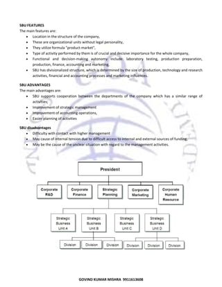  
SBU FEATURES 
The main features are:  
• Location in the structure of the company,  
• These are organizational units without legal personality,  
• They utilize formula "product‐market",  
• Type of activity performed by them is of crucial and decisive importance for the whole company,  
• Functional  and  decision‐making  autonomy  include:  laboratory  testing,  production  preparation, 
production, finance, accounting and marketing,  
• SBU has divisionalized structure, which is determined by the size of production, technology and research 
activities, financial and accounting processes and marketing influences.  
SBU ADVANTAGES 
The main advantages are:  
• SBU  supports  cooperation  between  the  departments  of  the  company  which  has  a  similar  range  of 
activities;  
• Improvement of strategic management  
• Improvement of accounting operations,  
• Easier planning of activities  
SBU disadvantages 
• Difficulty with contact with higher management  
• May cause of internal tension due to difficult access to internal and external sources of funding,  
• May be the cause of the unclear situation with regard to the management activities.  
 

 

57

GOVIND KUMAR MISHRA  9911613608 

 