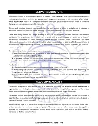  

NETWORK STRUCTURE
Network structure is an example of what could be termed a "non‐structure" by its virtual elimination of in house 
business  functions.  Many  activities  are  outsourced.  A  corporation  organized  in  this  manner  is  often  called  a 
virtual organization because it is composed of a series of project groups or collaborations linked by constantly 
changing non‐hierarchical, cobweb‐like networks. 
This  network  structure  becomes  most  useful  when  the  environment  of  a  firm  is  unstable  and  is  expected  to 
remain so. Under such conditions, there is usually a strong need for innovation and quick response.  
Rather  than  being  located  in  a  single  building  or  area,  an  organization's  business  functions  are  scattered 
worldwide.  The  organization  is,  in  effect,  only  a  shell,  with  a  small  headquarters  acting  as  a  "broker", 
electronically  connected  to  some  completely  owned  divisions,  partially  owned  subsidiaries,  and  other 
independent  companies.  In  its  ultimate  form,  the  network  organization  is  a  series  of  independent  firms  or 
business  units  linked  together  by  computers  in  an  information  system  that  designs,  produces,  and  markets  a 
product or service.  
The network organization structure provides an organization 
with increased flexibility and adaptability to cope with rapid technological change and shifting patterns 
of international trade and competition. 
It  allows  a  company  to  concentrate  on  its  distinctive  competencies,  while  gathering  efficiencies  from 
other firms who are concentrating their efforts in their areas of expertise. 
Disadvantages.  
The availability of numerous potential partners can be a source of trouble.  
Contracting  out  functions  to  separate  suppliers/distributors  may  keep  the  firm  from  discovering  any 
synergies by combining activities.  
If  a  particular  firm  over  specialises  on  only  a  few  functions,  it  runs  the  risk  of  choosing  the  wrong 
functions and thus becoming non‐competitive. 

VALUE CHAIN ANALYSIS 
Value  chain  analysis  has  been  widely  used  as  a  means  of  describing  the  activities  within  and  around  an 
organization, and relating them to an assessment of the competitive strength of an organization. The concept 
comes from business management and was first described and popularized by Michael Porter 
Value  chain  analysis  was  originally  introduced  as  an  accounting  analysis  to  shed  light  on  the  'value  added'  of 
separate steps in complex manufacturing processes, in order to determine where cost improvements could be 
made and/or value creation improved.  
One  of  the  key  aspects  of  value  chain  analysis  is  the  recognition  that  organizations  are  much  more  than  a 
random  collection  of  machines,  money  and  people.  These  resources  are  of  no  value  unless  deployed  into 
activities and organised into routines and systems which ensure that products or services are produced which 
are valued by the final consumer/user. 

58
GOVIND KUMAR MISHRA  9911613608 

 