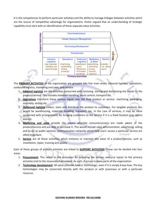  
It
t is the comp
petences to pe
erform partic
cular activities
s and the abil
lity to manage linkages be
etween activit
ties which 
are 
a the  sourc of  compet
ce 
titive  advanta for  organ
age 
nizations.  Porter  argued  t
that  an  unde
erstanding  of strategic 
f 
capability must start with a
c
an identification of these s
separate valu
ue activities. 

 
The 
T PRIMARY ACTIVITIES  of  the  organ
Y 
nization  are  g
grouped  into  five  main  ar
reas:  inbound logistics,  op
d 
perations, 
outbound logistics, market
o
ting and sales
s, and service.  
und logistics  are the activ
vities concern
ned with rece
eiving, storing
g and distribu
uting the inpu
uts to the 
1. Inbou
produ
uct/service. This includes m
materials han
ndling, stock c
control, transport etc.  
2. Opera
ations  transf
form  these  v
various  inputs  into  the  fi
inal  product  or  service:  m
machining,  p
packaging, 
assem
mbly, testing e
etc.  
3. Outbo
ound  logistic collect,  sto and  distribute  the  pro
cs 
ore 
oduct  to  cust
tomers.  For  tangible  prod
ducts  this 
would be  wareho
d 
ousing,  mater
rials  handling transport,  etc.  In  the  case  of  serv
g, 
vices,  it  may  be  more 
conce
erned  with ar
rrangements  for bringing  customers to
o the service  if it is a  fixe
ed location (e
e.g. sports 
event
ts).  
4. Marketing  and  sales  provid the  means  whereby  consumers/
s
de 
/users  are  made  aware of  the 
e 
produ
uct/service an
nd are able to
o purchase it. This would  include sales administration, advertisin
ng, selling 
and so on. In public services, co
ommunicatio
on networks w
which help us
sers' access a
a particular se
ervice are 
often important.  
ce 
s, 
hance  or  mai
intain  the  va
alue  of  a  pro
oduct/service such  as 
e, 
5. Servic are  all  those  activities which  enh
installation, repair, training and
d spares.  
Each  of  these groups  of  primary  activi
E
e 
p
ities  are  linke to  SUPPO ACTIVITIE These  can be  divided  into  four 
ed 
ORT 
ES. 
n 
areas: 
a
urement:  This refers  to  the  processes for  acquirin the  variou resource  inputs  to  the primary 
s 
s 
ng 
us 
e 
1. Procu
activit
ties (not to th
he resources t
themselves). As such, it oc
ccurs in many
y parts of the organization.  
2. Techn
nology develo
opment: All v
value activitie
es have a 'technology', eve
en if it is simp
ply know‐how
w. The key 
techn
nologies  may  be  concern
ned  directly  with  the  pro
oduct  or  wit processes  or  with  a  particular 
th 
resou
urce.  

59
GO
OVIND KUMA
AR MISHRA  9
9911613608

 