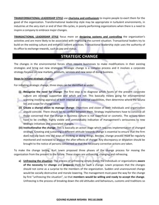  
TRANSFORMATIONAL LEADERSHIP STYLE use charisma and enthusiasm to inspire people to exert them for the 
good of  the  organization. Transformational leadership style may  be appropriate in turbulent environments, in 
industries at the very start or end of their life‐cycles, in poorly performing organizations when there is a need to 
inspire a company to embrace major changes.  
TRANSACTIONAL  LEADERSHIP  STYLE  focus  more  on  designing  systems  and  controlling  the  organization’s 
activities and are more likely to be associated with improving the current situation. Transactional leaders try to 
build on the existing culture and enhance current practices. Transactional leadership style uses the authority of 
its office to exchange rewards, such as pay and status. 

STRATEGIC CHANGE 
The  changes  in  the  environmental  forces  often  require  businesses  to  make  modifications  in  their  existing 
strategies  and  bring  out  new  strategies.  Strategic  change  is  a  complex  process  and  it  involves  a  corporate 
strategy focused on new markets, products, services and new ways of doing business.  
Steps to initiate strategic change:  
For initiating strategic change, three steps can be identified as under:  
(i) Recognize  the  need  for  change:  The  first  step  is  to  diagnose  which  facets  of  the  present  corporate 
culture  are  strategy  supportive  and  which  are  not.  This  basically  means  going  for  environmental 
scanning involving appraisal of both internal and external capabilities, then determine where the lacuna 
lies and scope for change exists.  
(ii) Create  a  shared  vision  to  manage  change:  Objectives  and  vision  of  both  individuals  and  organization 
should coincide. There should be no conflict between them. Strategy implementers have to convince all 
those  concerned  that  the  change  in  business  culture  is  not  superficial  or  cosmetic.  The  actions  taken 
have  to  be  credible,  highly  visible  and  unmistakably  indicative  of  management’s  seriousness  to  new 
strategic initiatives and associated changes.  
(iii) Institutionalise the change: This is basically an action stage which requires implementation of changed 
strategy. Creating and sustaining a different attitude towards change is essential to ensure that the firm 
does not slip back into old ways of thinking or doing things. Besides, change process must be regularly 
monitored and reviewed to analyse the after‐effects of change. Any discrepancy or deviation should be 
brought to the notice of persons concerned so that the necessary corrective actions are taken. 
To  make  the  change  lasting,  Kurt  Lewin  proposed  three  phases  of  the  change  process  for  moving  the 
organization from the present to the future. These stages are unfreezing, changing and refreezing. 
a) Unfreezing the situation: The process of unfreezing simply makes the individuals or organizations aware 
of  the  necessity  for  change  and  prepares  them  for  such  a  change.  Lewin  proposes  that  the  changes 
should not come as a surprise to  the  members of  the organization. Sudden  and unannounced change 
would be socially destructive and morale lowering. The management must pave the way for the change 
by first “unfreezing the situation”, so that members would be willing and ready to accept the change. 
Unfreezing is the process of breaking down the old attitudes and behaviours, customs and traditions so 

61
GOVIND KUMAR MISHRA  9911613608 

 