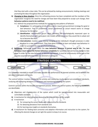  
that they start with a clean slate. This can be achieved by making announcements, holding meetings and 
promoting the ideas throughout the organization.  
b) Changing to New situation: Once the unfreezing process has been completed and the members of the 
organization recognise the need for change and have been fully prepared to accept such change, their 
behaviour patterns need to be redefined.  
H.C. Kellman has proposed three methods for reassigning new patterns of behavior.  
(i) Compliance: It is achieved by strictly enforcing the reward and punishment strategy for good or 
bad  behaviour.  Fear  of  punishment,  actual  punishment  or  actual  reward  seems  to  change 
behaviour for the better.  
(ii) Identification:  Identification  occurs  when  members  are  psychologically  impressed  upon  to 
identify themselves with some given role models whose behaviour they would like to adopt and 
try to become like them.  
(iii) Internalization: involves some internal changing of  the individual’s thought processes in order 
to adjust to a new environment. They have given freedom to learn and adopt new behaviour in 
order to succeed in the new set of circumstances.  
c) Refreezing:  Refreezing  occurs  when  the  new  behaviour  becomes  a  normal  way  of  life.  The  new 
behaviour must replace the former behaviour completely for successful and permanent change to take 
place. In order for the new behaviour to become permanent, it must be continuously reinforced so that 
this new acquired behaviour does not diminish or extinguish.  

STRATEGIC CONTROL 
 
OPERATIONAL 

 

MANAGEMENT 

 

STRATEGIC 

 
It is a function intended to ensure and make possible the performance of planned activities and to achieve the 
pre‐determined goals and results.  
The control function involves monitoring  the activity and measuring results against  pre‐established standards, 
analysing and correcting deviations as necessary and maintaining/adapting the system.  
Control is process within the broader management process. Within any control system, the following ELEMENTS 
are identifiable:  
a) Objectives  and  characteristics  of  the  system  which  could  be  operationalized  into  measurable  and 
controllable standards.  
b) A mechanism for monitoring and measuring the characteristics of the system.  
c) A mechanism  
(i) for comparing the actual results with reference to the standards  
(ii) for detecting deviations from standards and  
(iii) for learning new insights on standards themselves.  
d) A  mechanism  for  feeding  back  corrective  and  adaptive  information  and  instruction  to  the  system,  for 
effecting the desired changes to set right the system to keep it on course.  

62
GOVIND KUMAR MISHRA  9911613608 

 