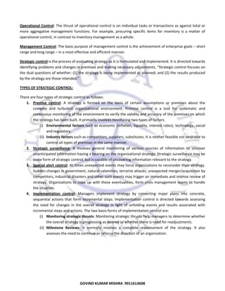  
Operational  Control: The thrust of operational control is on individual tasks or transactions as against total or 
more  aggregative  management  functions.  For  example,  procuring  specific  items  for  inventory  is  a  matter  of 
operational control, in contrast to inventory management as a whole.  
Management Control: The basic purpose of management control is the achievement of enterprise goals – short 
range and long range – in a most effective and efficient manner.  
Strategic control is the process of evaluating strategy as it is formulated and implemented. It is directed towards 
identifying problems and changes in premises and making necessary adjustments. “Strategic control focuses on 
the dual questions of whether: (1) the strategy is being implemented as planned; and (2) the results produced 
by the strategy are those intended.” 
TYPES OF STRATEGIC CONTROL:  
There are four types of strategic control as follows:  
1. Premise  control:  A  strategy  is  formed  on  the  basis  of  certain  assumptions  or  premises  about  the 
complex  and  turbulent  organizational  environment.  Premise  control  is  a  tool  for  systematic  and 
continuous monitoring of the environment to verify the validity and accuracy of the premises on which 
the strategy has been built. It primarily involves monitoring two types of factors:  
(i) Environmental  factors  such  as  economic  (inflation,  liquidity,  interest  rates),  technology,  social 
and regulatory.  
(ii) Industry factors such as competitors, suppliers, substitutes. It is neither feasible nor desirable to 
control all types of premises in the same manner.  
2. Strategic  surveillance:  It  involves  general  monitoring  of  various  sources  of  information  to  uncover 
unanticipated information having a bearing on the organizational strategy. Strategic surveillance may be 
loose form of strategic control, but is capable of uncovering information relevant to the strategy.  
3. Special alert control: At times unexpected events may force organizations to reconsider their strategy. 
Sudden changes in government, natural calamities, terrorist attacks, unexpected merger/acquisition by 
competitors, industrial disasters and other such events may trigger an immediate and intense review of 
strategy.  Organizations  to  cope  up  with  these  eventualities,  form  crisis  management  teams  to  handle 
the situation.  
4. Implementation  control:  Managers  implement  strategy  by  converting  major  plans  into  concrete, 
sequential  actions  that  form  incremental  steps.  Implementation  control  is  directed  towards  assessing 
the  need  for  changes  in  the  overall  strategy  in  light  of  unfolding  events  and  results  associated  with 
incremental steps and actions. The two basis forms of implementation control are: 
(i) Monitoring strategic thrusts: Monitoring strategic thrusts help managers to determine whether 
the overall strategy is progressing as desired or whether there is need for readjustments. 
(ii) Milestone  Reviews:  It  normally  involves  a  complete  reassessment  of  the  strategy.  It  also 
assesses the need to continue or refocus the direction of an organization.  
 
 

63

GOVIND KUMAR MISHRA  9911613608 

 