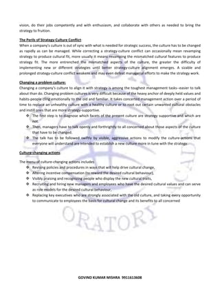  
vision,  do  their  jobs  competently  and  with  enthusiasm,  and  collaborate  with  others  as  needed  to  bring  the 
strategy to fruition.  
The Perils of Strategy‐Culture Conflict:  
When a company's culture is out of sync with what is needed for strategic success, the culture has to be changed 
as  rapidly  as  can  be  managed.  While  correcting  a  strategy‐culture  conflict  can  occasionally  mean  revamping 
strategy to produce cultural fit, more usually it means revamping the mismatched cultural features to produce 
strategy  fit.  The  more  entrenched  the  mismatched  aspects  of  the  culture,  the  greater  the  difficulty  of 
implementing  new  or  different  strategies  until  better  strategy‐culture  alignment  emerges.  A  sizable  and 
prolonged strategy‐culture conflict weakens and may even defeat managerial efforts to make the strategy work. 
Changing a problem culture:  
Changing a company's culture to align it with strategy is among the toughest management tasks‐‐easier to talk 
about than do. Changing problem cultures is very difficult because of the heavy anchor of deeply held values and 
habits‐people cling emotionally to the old and familiar. It takes concerted management action over a period of 
time to replace an unhealthy culture with a healthy culture or to root out certain unwanted cultural obstacles 
and instill ones that are more strategy‐supportive.  
The first step is to diagnose which facets of the present culture are strategy supportive and which are 
not.  
Then, managers have to talk openly and forthrightly to all concerned about those aspects of the culture 
that have to be changed.  
The  talk  has  to  be  followed  swiftly  by  visible,  aggressive  actions  to  modify  the  culture‐actions  that 
everyone will understand are intended to establish a new culture more in tune with the strategy.  
Culture‐changing actions: 
The menu of culture‐changing actions includes  
Revising policies and procedures in ways that will help drive cultural change,  
Altering incentive compensation (to reward the desired cultural behaviour),  
Visibly praising and recognizing people who display the new cultural traits,  
Recruiting and hiring new managers and employees who have the desired cultural values and can serve 
as role models for the desired cultural behaviour,  
Replacing key executives who are strongly associated with the old culture, and taking every opportunity 
to communicate to employees the basis for cultural change and its benefits to all concerned 
 

65

GOVIND KUMAR MISHRA  9911613608 

 