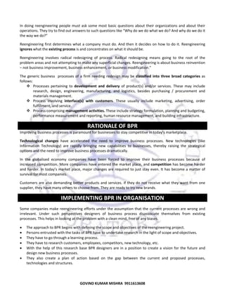  
In  doing  reengineering  people  must  ask  some  most  basic  questions  about  their  organizations  and  about  their 
operations. They try to find out answers to such questions like “Why do we do what we do? And why do we do it 
the way we do?”  
Reengineering first determines what  a company  must  do. And then it  decides on how  to do it.  Reengineering 
ignores what the existing process is and concentrates on what it should be. 
Reengineering  involves  radical  redesigning  of  process.  Radical  redesigning  means  going  to  the  root  of  the 
problem areas and not attempting to make any superficial changes. Reengineering is about business reinvention 
– not business improvement, business enhancement, or business modification.”  
The  generic  business    processes  of  a  firm  needing  redesign  may  be  classified  into  three  broad  categories  as 
follows:  
Processes  pertaining  to  development  and  delivery  of  product(s)  and/or  services.  These  may  include 
research,  design,  engineering,  manufacturing,  and  logistics,  besides  purchasing  /  procurement  and 
materials management.  
Process  involving  interface(s)  with  customers.  These  usually  include  marketing,  advertising,  order 
fulfillment, and service.  
Process comprising management activities. These include strategy formulation, planning and budgeting, 
performance measurement and reporting, human resource management, and building infrastructure. 

RATIONALE OF BPR 
Improving business processes is paramount for businesses to stay competitive in today’s marketplace.  
Technological  changes  have  accelerated  the  need  to  improve  business  processes.  New  technologies  (like 
Information  Technology)  are  rapidly  bringing  new  capabilities  to  businesses,  thereby  raising  the  strategical 
options and the need to improve business processes dramatically.  
In  the  globalised  economy  companies  have  been  forced  to  improve  their  business  processes  because  of 
increased competition.  More companies have entered the market  place, and competition has become harder 
and harder. In today’s market place, major changes  are required  to just stay even. It has become a  matter of 
survival for most companies.  
Customers  are  also  demanding  better  products  and  services.  If  they  do  not  receive  what  they  want  from  one 
supplier, they have many others to choose from. They are ready to try new brands.  

IMPLEMENTING BPR IN ORGANISATION 
Some  companies make reengineering  efforts under the assumption that  the  current  processes are wrong and 
irrelevant.  Under  such  perspectives  designers  of  business  process  disassociate  themselves  from  existing 
processes. This helps in looking at the problem with a clean mind, free of any biases.  
•
•
•
•
•
•

The approach to BPR begins with defining the scope and objectives of the reengineering project.  
Persons entrusted with the tasks of BPR have to undertake research in the light of scope and objectives. 
They have to go through a learning process.  
They have to research customers, employees, competitors, new technology, etc.  
With  the  help  of  this  research  base  BPR  designers  are  in  a  position  to  create  a  vision  for  the  future  and 
design new business processes.  
They  also  create  a  plan  of  action  based  on  the  gap  between  the  current  and  proposed  processes, 
technologies and structures.  

67
GOVIND KUMAR MISHRA  9911613608 

 
