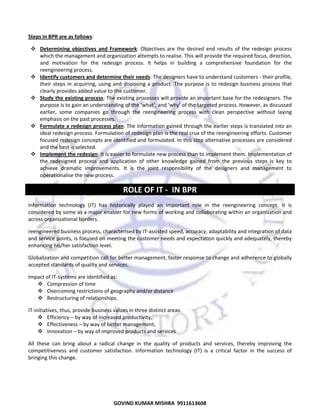  
Steps in BPR are as follows: 
Determining  objectives  and  Framework:  Objectives  are  the  desired  end  results  of  the  redesign  process 
which the management and organization attempts to realise. This will provide the required focus, direction, 
and  motivation  for  the  redesign  process.  It  helps  in  building  a  comprehensive  foundation  for  the 
reengineering process.  
Identify customers and determine their needs: The designers have to understand customers ‐ their profile, 
their  steps  in  acquiring,  using  and  disposing  a  product.  The  purpose  is  to  redesign  business  process  that 
clearly provides added value to the customer.  
Study the existing process: The existing processes will provide an important base for the redesigners. The 
purpose is to gain an understanding of the ‘what’, and ‘why’ of the targeted process. However, as discussed 
earlier,  some  companies  go  through  the  reengineering  process  with  clean  perspective  without  laying 
emphasis on the past processes.  
Formulate a redesign process plan: The information gained through the earlier steps is translated into an 
ideal redesign process. Formulation of redesign plan is the real crux of the reengineering efforts. Customer 
focused redesign concepts are identified and formulated. In this step alternative processes are considered 
and the best is selected.  
Implement the redesign: It is easier to formulate new process than to implement them. Implementation of 
the  redesigned  process  and  application  of  other  knowledge  gained  from  the  previous  steps  is  key  to 
achieve  dramatic  improvements.  It  is  the  joint  responsibility  of  the  designers  and  management  to 
operationalise the new process.  

ROLE OF IT ‐  IN BPR 
Information  technology  (IT)  has  historically  played  an  important  role  in  the  reengineering  concept.  It  is 
considered by some as a major enabler for new forms of working and collaborating within an organization and 
across organizational borders. 
reengineered business process, characterised by IT‐assisted speed, accuracy, adaptability and integration of data 
and service points, is focused on meeting the customer needs and expectation quickly and adequately, thereby 
enhancing his/her satisfaction level.  
Globalization and competition call for better management, faster response to change and adherence to globally 
accepted standards of quality and services.  
Impact of IT‐systems are identified as:  
Compression of time  
Overcoming restrictions of geography and/or distance  
Restructuring of relationships.  
IT‐initiatives, thus, provide business values in three distinct areas:  
Efficiency – by way of increased productivity,  
Effectiveness – by way of better management,  
Innovation – by way of improved products and services  
All  these  can  bring  about  a  radical  change  in  the  quality  of  products  and  services,  thereby  improving  the 
competitiveness  and  customer  satisfaction.  Information  technology  (IT)  is  a  critical  factor  in  the  success  of 
bringing this change.  
 

68

GOVIND KUMAR MISHRA  9911613608 

 