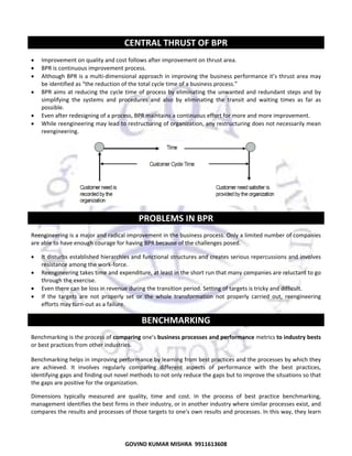  

CENTRAL THRUST OF BPR 
•
•
•
•
•
•

Improvement on quality and cost follows after improvement on thrust area.  
BPR is continuous improvement process.  
Although BPR is a multi‐dimensional approach in improving the business performance it’s thrust area may 
be identified as “the reduction of the total cycle time of a business process.”  
BPR  aims  at  reducing  the  cycle  time  of  process  by  eliminating  the  unwanted  and  redundant  steps  and  by 
simplifying  the  systems  and  procedures  and  also  by  eliminating  the  transit  and  waiting  times  as  far  as 
possible.  
Even after redesigning of a process, BPR maintains a continuous effort for more and more improvement.  
While reengineering may lead to restructuring of organization, any restructuring does not necessarily mean 
reengineering.  

 

PROBLEMS IN BPR 
Reengineering is a major and radical improvement in the business process. Only a limited number of companies 
are able to have enough courage for having BPR because of the challenges posed.  
•
•
•
•

It disturbs established hierarchies and functional structures and creates serious repercussions and involves 
resistance among the work‐force.  
Reengineering takes time and expenditure, at least in the short run that many companies are reluctant to go 
through the exercise.  
Even there can be loss in revenue during the transition period. Setting of targets is tricky and difficult.  
If  the  targets  are  not  properly  set  or  the  whole  transformation  not  properly  carried  out,  reengineering 
efforts may turn‐out as a failure.  

BENCHMARKING 
Benchmarking is the process of comparing one's business processes and performance metrics to industry bests 
or best practices from other industries.  
Benchmarking helps in improving performance by learning from best practices and the processes by which they 
are  achieved.  It  involves  regularly  comparing  different  aspects  of  performance  with  the  best  practices, 
identifying gaps and finding out novel methods to not only reduce the gaps but to improve the situations so that 
the gaps are positive for the organization.  
Dimensions  typically  measured  are  quality,  time  and  cost.  In  the  process  of  best  practice  benchmarking, 
management identifies the best firms in their industry, or in another industry where similar processes exist, and 
compares the results and processes of those targets to one's own results and processes. In this way, they learn 

69
GOVIND KUMAR MISHRA  9911613608 

 