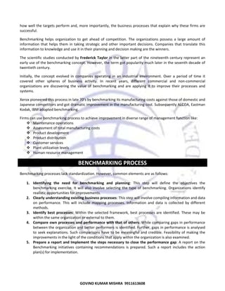  
how well the targets perform and, more importantly, the business processes that explain why these firms are 
successful. 
Benchmarking  helps  organization  to  get  ahead  of  competition.  The  organizations  possess  a  large  amount  of 
information  that  helps  them  in  taking  strategic  and  other  important  decisions.  Companies  that  translate  this 
information to knowledge and use it in their planning and decision making are the winners.  
The  scientific  studies  conducted  by  Frederick  Taylor  in  the  latter  part  of  the  nineteenth  century  represent  an 
early use of the benchmarking concept. However, the term got popularity much later in the seventh decade of 
twentieth century.  
Initially,  the  concept  evolved  in  companies  operating  in  an  industrial  environment.  Over  a  period  of  time  it 
covered  other  spheres  of  business  activity.  In  recent  years,  different  commercial  and  non‐commercial 
organizations  are  discovering  the  value  of  benchmarking  and  are  applying  it  to  improve  their  processes  and 
systems.  
Xerox pioneered this process in late 70’s by benchmarking its manufacturing costs against those of domestic and 
Japanese competitors and got dramatic improvement in the manufacturing cost. Subsequently ALCOA, Eastman 
Kodak, IBM adopted benchmarking.  
Firms can use benchmarking process to achieve improvement in diverse range of management function like:  
Maintenance operations  
Assessment of total manufacturing costs  
Product development  
Product distribution  
Customer services  
Plant utilization levels  
Human resource management 

BENCHMARKING PROCESS 
Benchmarking processes lack standardization. However, common elements are as follows:  
1. Identifying  the  need  for  benchmarking  and  planning:  This  step  will  define  the  objectives  the 
benchmarking  exercise.  It  will  also  involve  selecting  the  type  of  benchmarking.  Organizations  identify 
realistic opportunities for improvements.  
2. Clearly understanding existing business processes: This step will involve compiling information and data 
on  performance.  This  will  include  mapping  processes.  Information  and  data  is  collected  by  different 
methods.  
3. Identify  best  processes:  Within  the  selected  framework,  best  processes  are  identified.  These  may  be 
within the same organization or external to them.  
4. Compare own processes and performance with that of others: While comparing gaps in performance 
between the organization and better performers is identified. Further, gaps in performance is analysed 
to  seek  explanations.  Such  comparisons  have  to  be  meaningful  and  credible.  Feasibility  of  making  the 
improvements in the light of the conditions that apply within the organization is also examined.  
5. Prepare  a  report  and  Implement  the  steps  necessary  to  close  the  performance  gap: A report on the 
Benchmarking  initiatives  containing  recommendations  is  prepared.  Such  a  report  includes  the  action 
plan(s) for implementation.  

70

GOVIND KUMAR MISHRA  9911613608 

 