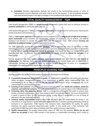  
6. Evaluation:  Business  organizations  evaluate  the  results  of  the  benchmarking  process  in  terms  of 
improvements  vis‐à‐vis  objectives  and  other  criteria  set  for  the  purpose.  It  also  periodically  evaluates 
and reset the benchmarks in the light of changes in the conditions that impact the performance.  

TOTAL QUALITY MANAGEMENT ‐ TQM 
Total  Quality  Management  (TQM)  is  a  people‐focused  management  system  that  aims  at  continual  increase  in 
customer satisfaction at continually lower real cost.  
Total Quality Management / TQM is an integrative philosophy of management for continuously improving the 
quality of products and processes. 
TQM is a total system approach (not a separate area or program) and an integral part of high‐level strategy; it 
works  horizontally  across  functions  and  departments,  involves  all  employees,  top  to  bottom,  and  extends 
backward  and  forward  to  include  the  supply  chain  and  the  customer  chain.  TQM  stresses  learning  and 
adaptation to continual change as keys to organizational success.  
The  TQM  philosophy  greatly  emerged  under  Deming's,  who  is  regarded  by  many  as  the  father  of  TQM. 
Interestingly, Deming's quality management philosophies were first developed in the years prior to World War 
II.  Deming  believed  quality  management  should  be  pervasive,  and  should  not  focus  on  merely  sorting  good 
products  from  bad.  He  believed  that  the  responsibility  for  quality  should  be  shared  by  everyone  in  an 
organization. 
Deming  recognized  that  most  quality  problems  were  system‐induced  and  were  therefore  not  related  to 
workmanship.  But  Deming's  work  only  saw  limited  application  in  the  United  States  prior  to  World  War  II, 
Subsequently  Deming  was  brought  to  Japan  by  General  Douglas  MacArthur  to  serve  as  a  management 
consultant to the Japanese as they rebuilt their industrial base.  

PRINCIPLES GUIDING TQM 
Various principles that guide the total quality management philosophy are as follows:  
A sustained management commitment to quality: An organization's personality and culture will ultimately 
reflect  its  senior  management's  values.  If  an  organization  is  serious  about  implementing  TQM,  the 
commitment  to  do  so  have  to  start  at  the  top  and  the  organization's  senior  management  has  to  be 
unwavering in its commitment to quality.  
Focusing on the customer: According to Lee Iacocca had only three rules: Satisfy the customer, satisfy the 
customer, and satisfy the customer. This sums up the importance of customer focus in the TQM philosophy.  
Preventing  rather  than  detecting  defects:  TQM  is  a  management  philosophy  that  seeks  to  prevent  poor 
quality in products and services, rather than simply to detect and sort out defects. "An ounce of prevention 
is  worth  a  pound  of  cure."  A  little  precaution  before  a  crisis  occurs  is  preferable  to  a  lot  of  fixing  up 
afterward. This also saves cost and time.  
Universal  quality  responsibility:  Another  basic  TQM  precept  is  that  the  responsibility  for  quality  is  not 
restricted to an organization's quality assurance department, but is instead a guiding philosophy shared by 
everyone  in  an  organization.  TQM  requires  that  everyone  takes  responsibility  for  quality.  As  quality 
improves,  the  quality  assurance  department  gets  smaller.  In  fact,  world  over,  a  few  companies  fully 
committed to TQM have done' away completely with their quality assurance organizations.  
Quality  measurement:  The  quality  measurement  aspect  of  TQM  asks  the  question:  Where  are  we  and 
where  are  we  going?  A  basic  TQM  concept  is  that  quality  is  a  measurable  commodity,  and  in  order  to 

71
GOVIND KUMAR MISHRA  9911613608 

 