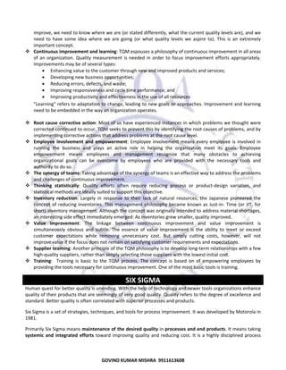  
improve, we need to know where we are (or stated differently, what the current quality levels are), and we 
need  to  have  some  idea  where  we  are  going  (or  what  quality  levels  we  aspire  to).  This  is  an  extremely 
important concept. 
Continuous improvement and learning: TQM espouses a philosophy of continuous improvement in all areas 
of  an  organization.  Quality  measurement  is  needed  in  order  to  focus  improvement  efforts  appropriately. 
Improvements may be of several types:  
• Enhancing value to the customer through new and improved products and services;  
• Developing new business opportunities;  
• Reducing errors, defects, and waste;  
• Improving responsiveness and cycle time performance; and  
• Improving productivity and effectiveness in the use of all resources 
"Learning" refers to adaptation to change, leading to new goals or approaches. Improvement and learning 
need to be embedded in the way an organization operates.  
 
Root cause corrective  action: Most of us have experienced instances in which problems we thought were 
corrected continued to occur. TQM seeks to prevent this by identifying the root causes of problems, and by 
implementing corrective actions that address problems at the root cause level.  
Employee  involvement  and  empowerment:  Employee  involvement  means  every  employee  is  involved  in 
running  the  business  and  plays  an  active  role  in  helping  the  organization  meet  its  goals.  Employee 
empowerment  means  employees  and  management  recognize  that  many  obstacles  to  achieving 
organizational  goals  can  be  overcome  by  employees  who  are  provided  with  the  necessary  tools  and 
authority to do so.  
The synergy of teams: Taking advantage of the synergy of teams is an effective way to address the problems 
and challenges of continuous improvement. 
Thinking  statistically:  Quality  efforts  often  require  reducing  process  or  product‐design  variation,  and 
statistical methods are ideally suited to support this objective.  
Inventory  reduction:  Largely  in  response  to  their  lack  of  natural  resources,  the  Japanese  pioneered  the 
concept  of  reducing  inventories.  This  management  philosophy  became  known  as  Just‐in‐  Time  (or  JIT,  for 
short) inventory management. Although the concept was originally intended to address material shortages, 
an interesting side effect immediately emerged: As inventories grew smaller, quality improved.  
Value  improvement:  The  linkage  between  continuous  improvement  and  value  improvement  is 
simultaneously  obvious  and  subtle.  The  essence  of  value  improvement  is  the  ability  to  meet  or  exceed 
customer  expectations  while  removing  unnecessary  cost.  But  simply  cutting  costs,  however,  will  not 
improve value if the focus does not remain on satisfying customer requirements and expectations.  
Supplier teaming: Another principle of the TQM philosophy is to develop long‐term relationships with a few 
high‐quality suppliers, rather than simply selecting those suppliers with the lowest initial cost.  
Training:    Training  is  basic  to  the  TQM  process.  The  concept  is  based  on  of  empowering  employees  by 
providing the tools necessary for continuous improvement. One of the most basic tools is training.  

SIX SIGMA 
Human quest for better quality is unending. With the help of technology and newer tools organizations enhance 
quality of their products that are seemingly of very good quality. Quality refers to the degree of excellence and 
standard. Better quality is often correlated with superior processes and products. 
Six Sigma is a set of strategies, techniques, and tools for process improvement. It was developed by Motorola in 
1981. 
Primarily Six Sigma means maintenance of the desired quality in processes and end products. It means taking 
systemic  and  integrated  efforts  toward  improving  quality  and  reducing  cost.  It  is  a  highly  disciplined  process 

72
GOVIND KUMAR MISHRA  9911613608 

 