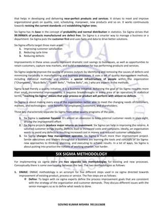  
that  helps  in  developing  and  delivering  near‐perfect  products  and  services.  It  strives  to  meet  and  improve 
organizational  goals  on  quality,  cost,  scheduling,  manpower,  new  products  and  so  on.  It  works  continuously 
towards revising the current standards and establishing higher ones.  
Six Sigma has its base in the concept of probability and normal distribution in statistics. Six Sigma strives that 
99.99966%  of  products  manufactured  are  defect  free.  Six  Sigma  is  a  smarter  way  to  manage  a  business  or  a 
department. Six Sigma puts the customer first and uses facts and data to drive better solutions.  
Six Sigma efforts target three main areas:  
1. Improving customer satisfaction  
2. Reducing cycle time  
3. Reducing defects  
Improvements in these areas usually represent dramatic cost savings to businesses, as well as opportunities to 
retain customers, capture new markets, and build a reputation for top performing products and services.  
Six Sigma seeks to improve the quality of process outputs by identifying and removing the causes of defects and 
minimizing variability in manufacturing and business processes. It uses a set of quality management methods, 
including  statistical  methods,  and  creates  a  special  infrastructure  of  people  within  the  organization 
("Champions", "Black Belts", "Green Belts", "Yellow Belts", etc.) who are experts in the methods. 
Sigma is not merely a quality initiative; it is a business initiative. Achieving the goal of Six Sigma requires more 
than  small,  incremental  improvements;  it  requires  breakthroughs  in  every  area  of  an  operation.  In  statistical 
terms, "reaching Six Sigma" means that your process or product will perform with almost no defects.  
Six Sigma is about making every area of the organization better able to meet the changing needs of customers, 
markets, and technologies ‐ with benefits for employees, customers, and shareholders.  
Three key characteristic separate Six Sigma from other quality programs of the past. 
1. Six Sigma is customer focused. It's almost an obsession to keep external customer needs in plain sight, 
driving the improvement effort.  
2. Six Sigma projects produce major returns on investment. Six Sigma can help in improving the returns. A 
satisfied customer brings loyalty. Defects lead to increased costs and complains. Ideally, an organisation 
wants to avoid any defects in resulting increased cost in money and reduced customer satisfaction.  
3. Six  Sigma  changes  how  management  operates.  Six  Sigma  is  much  more  than  improvement  project. 
Senior executives and leaders throughout a business are learning the tools and concepts of Six Sigma: 
new  approaches  to  thinking,  planning,  and  executing  to  achieve  results.  In  a  lot  of  ways,  Six  Sigma  is 
about putting into practice the notions of working smarter, not harder.  

SIX SIGMA METHODOLOGY 
For  implementing  six  sigma  there  are  two  separate  key  methodologies  for  existing  and  new  processes. 
Conceptually there is some overlapping between the two. The two methodologies as follows: 
1. DMAIC:  DMAIC  methodology  is  an  acronym  for  five  different  steps  used  in  six  sigma  directed  towards 
improvement of existing product, process or service. The five steps are as follows:  
Define: To  begin with six  sigma experts define  the  process improvement  goals that are consistent 
with the strategy of the organization and customer demands. They discuss different issues with the 
senior managers so as to define what needs to done.  

73
GOVIND KUMAR MISHRA  9911613608 

 