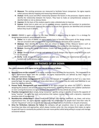  
Measure:  The  existing  processes  are  measured  to  facilitate  future  comparison.  Six  sigma  experts 
collect process data by mapping and measuring relevant processes.  
Analyze: Verify cause‐and‐effect relationship between the factors in the processes. Experts need to 
identify  the  relationship  between  the  factors.  They  have  to  make  an  comprehensive  analyses  to 
identify hidden or not so obvious factor.  
Improve: On the basis of the analysis experts make a detailed plan to improve.  
Control:  Initial  trial  or  pilots  are  run  to  establish  process  capability  and  transition  to  production. 
Afterwards continuously measure the process to ensure that variances are identified and corrected 
before they result in defects.  
 
 
2. DMADV:  DMADV  is  again  acronym  for  the  steps  followed  in  implementing  six  sigma.  It  is  a  strategy  for 
designing new products, processes and services. 
Define:  As  in  case  of  DMAIC  six  sigma  experts  have  to  formally  define  goals  of  the  design  activity 
that are consistent with strategy of the organization and the demands of the customer.  
Measure:  Next  identify  the  factors  that  are  critical  to  quality  (CTQs).  Measure  factors  such  as 
product capabilities and production process capability. Also assess the risks involved.  
Analyze: Develop and design alternatives. Create high‐level design and evaluate to select the best 
design.  
Design: Develop details of design and optimise it. Verify designs may require using techniques such 
as simulations.  
Verify:  Verify  designs  through  simulations  or  pilot  runs.  Verified  and  implemented  processes  are 
handed over to the process owners.  

SIX THEMES OF SIX SIGMA 
The critical elements of Six Sigma can be put into six themes as follows: 
1. Genuine Focus on the customer In six sigma, customer focus becomes the top priority . The measures of six 
sigma  performance  begin  with  the  customer.  Six  sigma  improvements  are  defined  by  their  impact  on 
customer  satisfaction and value. 
2. Data  and  fact  driven  management  Six  sigma  takes  the  concept  of  "management  by  fact"  to  a  new  more 
powerful level. Six sigma managers will know what data or information they do really need and how to use 
them for maximum benefit. 
3. Process  focus,  Management,  and  improvement  In  six  sigma  process  are  where  the  action  is.  Whether 
designing the products and services, measuring performance, improving efficiency and customer satisfaction 
or even running the business six sigma positions the process as the key vehicle of success. 
4. Proactive management Most simply, being "proactive" signifies acting in advance of events the opposite of 
being "reactive". Six sigma has tools and practices that replace reactive habits with a dynamic, responsive 
proactive style of management. 
5. Boundary‐less  collaboration  It  means  break‐down  barriers  and  improve  teamwork,  up,  down,  and  across 
organizational  lines.  Six  sigma  expands  opportunities  for  collaboration  as  people  learn  how  their  roles  fit 
into the "big picture" and can recognize and measure interdependence of activities in all parts of process. 
6. Drive  for  Perfection;  tolerance  for  Failure  No  company  will  get  anywhere  close  to  six  sigma  without 
launching new ideas and approaches, which always involves some risk. Any company that makes six sigma 
its goal will have to constantly be pushed to be ever‐more‐perfect while being willing to accept and manage 
occasional setback. 
 

74

GOVIND KUMAR MISHRA  9911613608 

 