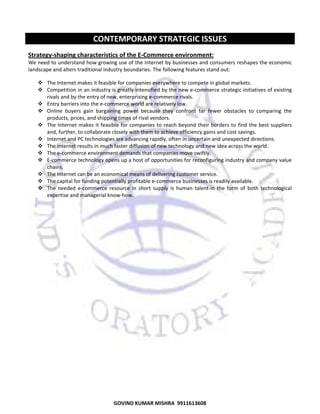  

CONTEMPORARY STRATEGIC ISSUES 
Strategy‐shaping characteristics of the E‐Commerce environment:  
We need to understand how growing use of the Internet by businesses and consumers reshapes the economic 
landscape and alters traditional industry boundaries. The following features stand out:  
The Internet makes it feasible for companies everywhere to compete in global markets. 
Competition in an industry is greatly intensified by the new e‐commerce strategic initiatives of existing 
rivals and by the entry of new, enterprising e‐commerce rivals. 
Entry barriers into the e‐commerce world are relatively low. 
Online  buyers  gain  bargaining  power  because  they  confront  far  fewer  obstacles  to  comparing  the 
products, prices, and shipping times of rival vendors. 
The  Internet  makes  it  feasible  for  companies  to  reach  beyond  their  borders  to  find  the  best  suppliers 
and, further, to collaborate closely with them to achieve efficiency gains and cost savings. 
Internet and PC technologies are advancing rapidly, often in uncertain and unexpected directions. 
The internet results in much faster diffusion of new technology and new idea across the world. 
The e‐commerce environment demands that companies move swiftly. 
E‐commerce technology opens up a host of opportunities for reconfiguring industry and company value 
chains. 
The Internet can be an economical means of delivering customer service. 
The capital for funding potentially profitable e‐commerce businesses is readily available. 
The  needed  e‐commerce  resource  in  short  supply  is  human  talent‐in  the  form  of  both  technological 
expertise and managerial know‐how. 
 

75

GOVIND KUMAR MISHRA  9911613608 

 
