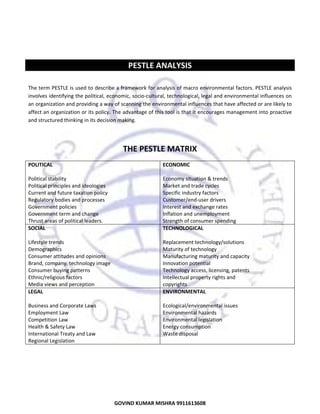  
 
 

PESTLE ANALYSIS 
 
The term PESTLE is used to describe a framework for analysis of macro environmental factors. PESTLE analysis 
involves identifying the political, economic, socio‐cultural, technological, legal and environmental influences on 
an organization and providing a way of scanning the environmental influences that have affected or are likely to 
affect an organization or its policy. The advantage of this tool is that it encourages management into proactive 
and structured thinking in its decision making.  
 

THE PESTLE MATRIX 
POLITICAL  
 
Political stability  
Political principles and ideologies  
Current and future taxation policy  
Regulatory bodies and processes  
Government policies  
Government term and change  
Thrust areas of political leaders.  
SOCIAL  
 
Lifestyle trends  
Demographics  
Consumer attitudes and opinions  
Brand, company, technology image  
Consumer buying patterns  
Ethnic/religious factors  
Media views and perception  
LEGAL  
 
Business and Corporate Laws  
Employment Law 
Competition Law 
Health & Safety Law 
International Treaty and Law 
Regional Legislation 
 

ECONOMIC  
 
Economy situation & trends 
Market and trade cycles 
Specific industry factors 
Customer/end‐user drivers 
Interest and exchange rates 
Inflation and unemployment 
Strength of consumer spending 
TECHNOLOGICAL  
 
Replacement technology/solutions  
Maturity of technology  
Manufacturing maturity and capacity  
Innovation potential  
Technology access, licensing, patents  
Intellectual property rights and  
copyrights  
ENVIRONMENTAL  
 
Ecological/environmental issues 
Environmental hazards 
Environmental legislation 
Energy consumption 
Waste disposal 

 
 

7
GOVIND KUMAR MISHRA 9911613608 

 