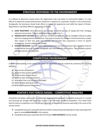 

STRATEGIC RESPONSES TO THE ENVIRONMENT 
 
It  is  difficult  to  determine  exactly  where  the  organization  ends  and  where  its  environment  begins.  It  is  also 
difficult to determine exactly what business should do in response to a particular situation in the environment. 
Strategically,  the  businesses  should  make  efforts  to  exploit  the  opportunity  and  nullify  the  impact  of  threats. 
Organizations may follow different approaches as follows: 
1. LEAST  RESISTANCE:  Some  businesses  just  manage  to  survive  by  way  of  coping  with  their  changing 
external environments. They are simple goal‐maintaining units. 
2. PROCEED WITH CAUTION: At the next level, are the businesses that take an intelligent interest to adapt 
with the changing external environment. They seek to monitor the changes in that environment, analyse 
their  impact  on  their  own  goals  and  activities  and  translate  their  assessment  in  terms  of  specific 
strategies for survival, stability and strength. 
3. DYNAMIC RESPONSE: At a still higher sophisticated level, are those businesses that regard the external 
environmental forces as partially manageable and controllable by their actions. Their feedback systems 
are highly dynamic and powerful. 
 

COMPETITIVE ENVIRONMENT 
 
A  better  understanding  of  the  nature  and  extent  of  competition  may  be  reached  by  answering  the  following 
questions:  
(i) Who are the competitors? 
(ii) What are their product and services? 
(iii) What are their market shares? 
(iv) What are their financial positions? 
(v) What gives them cost and price advantage? 
(vi) What are they likely to do next? 
(vii) Who are the potential competitors?  
 

PORTER’S FIVE FORCES MODEL – COMPETITIVE ANALYSIS 
 
A powerful and widely used tool for systematically diagnosing the significant competitive pressures in a market 
and  assessing  the  strength  and  importance  of  each  is  the  five‐forces  model  of  competition.  This  model  holds 
that the state of competition in an industry is a composite of competitive pressures operating in five areas of the 
overall market:  
Competitive pressures associated with the market maneuvering and jockeying for buyer patronage that 
goes on among RIVAL SELLERS in the industry. 
Competitive pressures associated with the threat of NEW ENTRANTS into the market. 

8
GOVIND KUMAR MISHRA 9911613608 

 