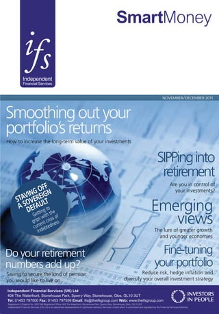 SmartMoney


              Independent
               Financial Services


                                                                                                                                                           NOVEMBER/DECEMBER 2011




Smoothing out your
portfolio’s returns
How to increase the long-term value of your investments


                                                                                                                                                     SIPPing into
                                                                                                                                                      retirement
                                                                                                                                                                  Are you in control of
               G  OFFN                                                                                                                                              your investments?
           VINEREIG
        STA OV LT
         A S DEFAUg to
                ettin the
                                                                                                                                               Emerging
                         G with of
                             s       is
                         grip nt cris ess
                              e
                          curr ebtedn
                                                                                                                                                  views
                            ind                                                                                                                    The lure of greater growth
                                                                                                                                                     and younger economies


Do your retirement                                                                                                                                   Fine-tuning
numbers add up?                                                                                                                                    your portfolio
Saving to secure the kind of pension                                                                                         Reduce risk, hedge inﬂation and
you would like to live on                                                                                           diversify your overall investment strategy

Independent Financial Services (UK) Ltd
404 The Waterfront, Stonehouse Park, Sperry Way, Stonehouse, Glos, GL10 3UT
Tel: 01453 797500 Fax: 01453 797559 Email: ifs@theifsgroup.com Web: www.theifsgroup.com
Registered in England No. 2937166.Registered Office: 404 The Waterfront, Stonehouse Park, Sperry Way, Stonehouse, Glos., GL10 3UT
Independent Financial Services (UK) Ltd is an appointed representative of Lighthouse Advisory Services Limited which is authorised and regulated by the Financial Services Authority.
 