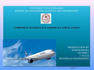 UNIVERSITY OF HYDERABAD 
SCHOOL OF ENGINEERING SCIENCES AND TECHNOLOGY 
COMPOSITE MATERIALS IN AEROSPACE APPLICATIONS 
PRESENTATION BY 
SURESH BEERA 
12ETMM11 
I M.Tech 
MATERIALS ENGINEERING 
10/24/14 1 
 