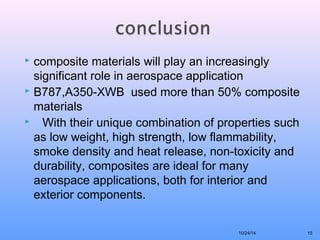  composite materials will play an increasingly 
significant role in aerospace application 
 B787,A350-XWB used more than 50% composite 
materials 
 With their unique combination of properties such 
as low weight, high strength, low flammability, 
smoke density and heat release, non-toxicity and 
durability, composites are ideal for many 
aerospace applications, both for interior and 
exterior components. 
10/24/14 15 
 