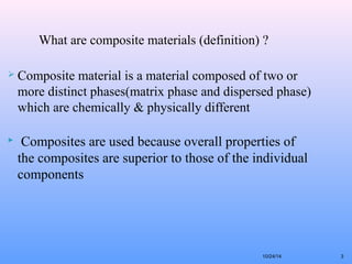 3 
What are composite materials (definition) ? 
 Composite material is a material composed of two or 
more distinct phases(matrix phase and dispersed phase) 
which are chemically & physically different 
 Composites are used because overall properties of 
the composites are superior to those of the individual 
components 
10/24/14 
 
