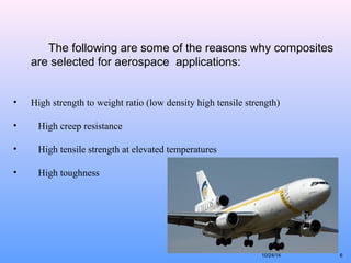 6 
The following are some of the reasons why composites 
are selected for aerospace applications: 
• High strength to weight ratio (low density high tensile strength) 
• High creep resistance 
• High tensile strength at elevated temperatures 
• High toughness 
10/24/14 
 