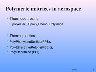  Thermoset resins 
◦ polyester , Epoxy,Phenol,Polyimide 
 Thermoplastics 
 PolyPhenyleneSulifide(PPS), 
 PolyEtherEtherKetone(PEEK), 
 PolyEtherimide (PEI) 
10/24/14 9 
 
