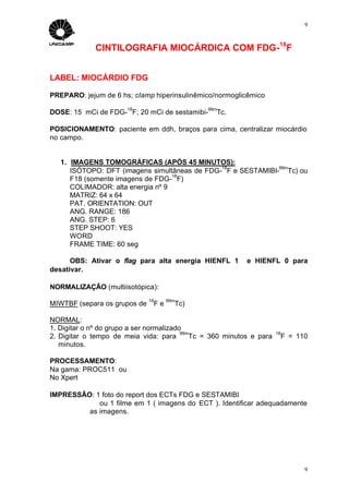 9



             CINTILOGRAFIA MIOCÁRDICA COM FDG-18F


LABEL: MIOCÁRDIO FDG

PREPARO: jejum de 6 hs; clamp hiperinsulinêmico/normoglicêmico
                       18                       99m
DOSE: 15 mCi de FDG- F; 20 mCi de sestamibi-       Tc.

POSICIONAMENTO: paciente em ddh, braços para cima, centralizar miocárdio
no campo.


   1. IMAGENS TOMOGRÁFICAS (APÓS 45 MINUTOS):
                                               18             99m
      ISÓTOPO: DFT (imagens simultâneas de FDG- F e SESTAMIBI- Tc) ou
                                   18
      F18 (somente imagens de FDG- F)
      COLIMADOR: alta energia nº 9
      MATRIZ: 64 x 64
      PAT. ORIENTATION: OUT
      ANG. RANGE: 186
      ANG. STEP: 6
      STEP SHOOT: YES
      WORD
      FRAME TIME: 60 seg

      OBS: Ativar o flag para alta energia HIENFL 1         e HIENFL 0 para
desativar.

NORMALIZAÇÃO (multiisotópica):
                              18        99m
MIWTBF (separa os grupos de        Fe     Tc)

NORMAL:
1. Digitar o nº do grupo a ser normalizado
                                          99m                          18
2. Digitar o tempo de meia vida: para        Tc = 360 minutos e para        F = 110
   minutos.

PROCESSAMENTO:
Na gama: PROC511 ou
No Xpert

IMPRESSÃO: 1 foto do report dos ECTs FDG e SESTAMIBI
            ou 1 filme em 1 ( imagens do ECT ). Identificar adequadamente
         as imagens.




                                                                                  9
 