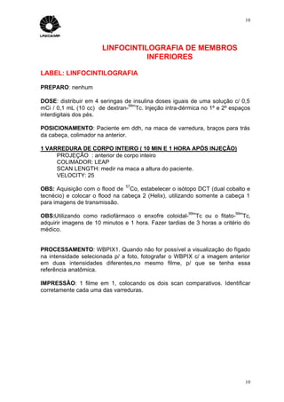 10




                       LINFOCINTILOGRAFIA DE MEMBROS
                                  INFERIORES

LABEL: LINFOCINTILOGRAFIA

PREPARO: nenhum

DOSE: distribuir em 4 seringas de insulina doses iguais de uma solução c/ 0,5
                                99m
mCi / 0,1 mL (10 cc) de dextran- Tc. Injeção intra-dérmica no 1º e 2º espaços
interdigitais dos pés.

POSICIONAMENTO: Paciente em ddh, na maca de varredura, braços para trás
da cabeça, colimador na anterior.

1 VARREDURA DE CORPO INTEIRO ( 10 MIN E 1 HORA APÓS INJEÇÃO)
     PROJEÇÃO : anterior de corpo inteiro
     COLIMADOR: LEAP
     SCAN LENGTH: medir na maca a altura do paciente.
     VELOCITY: 25
                                57
OBS: Aquisição com o flood de Co, estabelecer o isótopo DCT (dual cobalto e
tecnécio) e colocar o flood na cabeça 2 (Helix), utilizando somente a cabeça 1
para imagens de transmissão.
                                                       99m               99m
OBS:Utilizando como radiofármaco o enxofre coloidal- Tc ou o fitato- Tc,
adquirir imagens de 10 minutos e 1 hora. Fazer tardias de 3 horas a critério do
médico.


PROCESSAMENTO: WBPIX1. Quando não for possível a visualização do fígado
na intensidade selecionada p/ a foto, fotografar o WBPIX c/ a imagem anterior
em duas intensidades diferentes,no mesmo filme, p/ que se tenha essa
referência anatômica.

IMPRESSÃO: 1 filme em 1, colocando os dois scan comparativos. Identificar
corretamente cada uma das varreduras.




                                                                               10
 