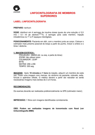 11



                  LINFOCINTILOGRAFIA DE MEMBROS
                         SUPERIORES

LABEL: LINFOCINTILOGRAFIA

PREPARO: nenhum

DOSE: distribuir em 4 seringas de insulina doses iguais de uma solução c/ 0,5
                            99m
mCi / 0,1 ml de dextran- Tc; 2 seringas para cada membro. Injeção
                 0
intradérmica no 1 e 2º espaços interdigitais.

POSICIONAMENTO: Paciente em ddh, com o membro junto ao corpo. Colocar o
colimador mais próximo possível do braço a partir do punho. Incluir o ombro e o
tórax / abdome.


1. IMAGEM ESTÁTICA :
      PROJEÇÃO : MMSS (dir. ou esq. e parte do tórax)
      ZOOM: não utilizar zoom
      COLIMADOR : LEAP
      BYTE
      MATRIZ: 256 x 256
      TEMPO: 300 seg.


IMAGENS: Após 10 minutos e 1 hora da injeção, adquirir um membro de cada
vez. Fazer uma imagem com marcas: do contorno do paciente, cotovelo, axila,
fúrcula e apêndice xifóide. O médico deverá a partir daí reavaliar se serão
necessárias imagens mais tardias de 3 a 6 horas.


RECOMENDAÇÃO:

Os exames deverão ser realizados preferencialmente na SP6 (colimador maior);



IMPRESSÃO: 1 filme com imagens identificadas corretamente.



OBS: Podem ser realizadas imagens de transmissão com flood (ver
linfocintilografia MMII)




                                                                             11
 