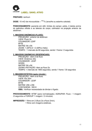 13


         LABEL: SANG. ATIVO

PREPARO: nenhum
                                 99m
DOSE: 15 mCi de microcolóide –      Tc (enxofre ou estanho coloidal)

POSICIONAMENTO: paciente em ddh; limites do campo: púbis, 4 dedos acima
do apêndice xifóide e as laterais do corpo; colimador na projeção anterior de
abdômen.

1. IMAGENS DINÂMICAS (FLUXO):
      PROJEÇÃO : anterior de abdômen
      VIEW: Fluxo 2s
      COLIMADOR: LEAP
      BYTE
      MATRIZ: 64 x 64
      ZOOM: 1 (SP4) E 1.3 (SP6 e Helix)
      TEMPO : 1 intervalo de 80 segundos, sendo 1 frame / 2 segundos

2. IMAGENS DINÂMICAS (SEQÜENCIAIS):
      PROJEÇÃO : idem à de fluxo
      VIEW: Dinâmico 30s
      COLIMADOR : LEAP
      WORD
      MATRIZ: 64 x 64
      ZOOM e ROTAÇÃO: idem ao fluxo 2s.
      TEMPO: 1 intervalo de 1800 segundos, sendo 1 frame / 30 segundos

3. IMAGEM ESTÁTICA (após micção) :
      PROJEÇÃO : idem à do fluxo
      VIEW: Ant 30m
      COLIMADOR : LEAP
      BYTE
      MATRIZ: 256 x 256
      CONTAGENS : 500 K
      OBS.: Verificar necessidade de blindar o fígado.

PROCESSAMENTO: WTBF (para normalização). AGRUPAR: Fluxo : 1 imagem
/2 segundos e FGROUP 1 imagem / 2 minutos)

IMPRESSÃO: 1 filme em 2 (fluxo 2s e fluxo 2min).
           1 filme com imagens estáticas.




                                                                           13
 