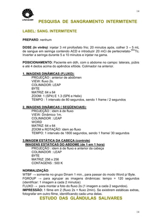 14



           PESQUISA DE SANGRAMENTO INTERMITENTE

LABEL: SANG. INTERMITENTE

PREPARO: nenhum

DOSE (in vivitro): injetar 3 ml pirofosfato frio; 20 minutos após, colher 3 – 5 mL
                                                                             99m
de sangue em seringa contendo ACD e introduzir 20 mCi de pertecnetato- Tc.
Inverter a seringa durante 5 a 10 minutos e injetar na gama.

POSICIONAMENTO: Paciente em ddh, com o abdome no campo: laterais, púbis
e até 4 dedos acima do apêndice xifóide. Colimador na anterior.

1. IMAGENS DINÂMICAS (FLUXO):
      PROJEÇÃO : anterior de abdômen
      VIEW: fluxo 2s.
      COLIMADOR: LEAP
      BYTE
      MATRIZ: 64 x 64
      ZOOM: 1 (SP4) E 1.3 (SP6 e Helix)
      TEMPO : 1 intervalo de 80 segundos, sendo 1 frame / 2 segundos

2. IMAGENS DINÂMICAS ( SEQÜENCIAIS):
      PROJEÇÃO : idem à de fluxo
      VIEW: Dinâmico 1m.
      COLIMADOR : LEAP
      WORD
      MATRIZ: 64 x 64
      ZOOM e ROTAÇÃO: idem ao fluxo
      TEMPO: 1 intervalo de 1800 segundos, sendo 1 frame/ 30 segundos

3.IMAGEM ESTÁTICA DA CABEÇA (controle)
  IMAGENS ESTÁTICAS DO ABDOME (de 1 em 1 hora)
     PROJEÇÃO : idem à de fluxo e anterior da cabeça
     COLIMADOR : LEAP
     BYTE
     MATRIZ: 256 x 256
     CONTAGENS : 500 K

NORMALIZAÇÃO:
WTBF → somente no grupo Dinam 1 min., para passar do modo Word p/ Byte.
FGROUP → para agrupar as imagens dinâmicas: tempo = 120 segundos
(identificar: 1 imagem a cada 2 minutos)
FLUXO → para montar a foto do fluxo 2s (1 imagem a cada 2 segundos).
IMPRESSÃO: 1 filme em 2 (fluxo 2s + fluxo 2min). Se existirem estáticas extras,
fotografar em outro filme, identificando cada uma delas.
           ESTUDO DAS GLÂNDULAS SALIVARES


                                                                                14
 