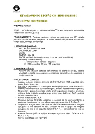 17




       ESVAZIAMENTO ESOFÁGICO (SEMI SÓLIDOS )

LABEL: ESVAZ. ESOFÁGICO SS

PREPARO: nenhum
                                               99m
DOSE: 1 mCi de enxofre ou estanho coloidal-       Tc em substância semi-sólida
(“papinha de bolacha”, p. ex.)
                                                                       o
POSICIONAMENTO: Paciente sentado, cabeça do colimador em 90 voltado
para o tórax do paciente, respeitar os limites laterais do paciente e incluir no
campo boca, esôfago e estômago.

1. IMAGENS DINÂMICAS:
      PROJEÇÃO : anterior de tórax
      COLIMADOR: LEAP
      WORD
      MATRIZ: 64 x 64
      ZOOM: variável (limites do campo: boca até cicatriz umbilical)
      TEMPO ( 2 INTERVALOS)
           1. 64 segundos 1 frame / 1 segundo
           2. 1200 segundos 1 frame / 15 segundos

2. IMAGEM ESTÁTICA:
      Adquirir uma imagem estática com marcas no apêndice xifóide, cicatriz
      umbilical e mento, conservando os mesmos parâmetros de aquisição e
      posicionamento.

PROCESSAMENTO: Manual:
 - Agrupar todas as imagens em uma só: FGROUP em 1264 segundos para
   poder desenhar os rois;
 - Irregular - pegando todo o esôfago + estômago (apenas para tirar o valor
   máximo de alimento que o paciente ingeriu. Não há necessidade de gravar);
 - Retangular – pegando esôfago total e em três partes do mesmo: proximal,
   médio e distal (método semelhante ao antigo proc. do Esvaz. Esof. Líquido)
   ou seja desenhar 4 rois;
 - Gravar os rois: RREC 1..4
 - Construir curvas: CHDISK colocando o número do roi correspondente a
   parte que deseja cada curva e o lugar para colocar na tela A, B, C ou D.
 - Se precisar apagar a tela, para dar o CHDISK é necessário que a imagem
   agrupada e rois estejam na tela. Colocar na tela o grupo da imagem
   agrupada na tela e em seguida digitar RREP 1..4 para colocar os rois na
   imagem;
 - Após ter feito os gráficos, apagar a imagem agrupada com DC e os rois
   ROICL 1..4;
 - Gravar os gráficos com REPREC;



                                                                              17
 