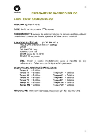 22



                   ESVAZIAMENTO GÁSTRICO SÓLIDO

LABEL: ESVAZ. GÁSTRICO SÓLIDO

PREPARO: jejum de 4 horas
                              99m
DOSE: 3 mCi de microcolóide -    Tc no ovo.

POSICIONAMENTO: Anterior de abdome incluindo no campo o esôfago. Adquirir
uma estática com marcas: fúrcula, apêndice xifóide e cicatriz umbilical.


1 .IMAGENS ESTÁTICAS:       ( STAT SÓLIDO )
      PROJEÇÃO: anterior abdômen + esôfago
      WORD
      COLIMADOR: Leap
      MATRIZ: 128 x 128
      ZOOM: acima de 1.3 (SP6)
      TEMPO: 60 segundos

      OBS.: Iniciar o exame imediatamente após a ingestão do ovo
      radiomarcado. Beber um copo de água após ingerir o ovo.

SEQÜÊNCIA DE AQUISIÇÕES DAS IMAGENS:
    Tempo 0   = Estática
    Tempo 10’ = Estática         Tempo 20’             = Estática
    Tempo 30’ = Estática         Tempo 40’             = Estática
    Tempo 50’ = Estática         Tempo 60’             = Estática
    Tempo 70’ = Estática         Tempo 80’             = Estática
    Tempo 90’ = Estática         Tempo 100’            = Estática
    Tempo 110 = Estática         Tempo 120’            = Estática


FOTOGRAFAR: 1 filme em 6 (precoce, imagens de 20’; 40’; 60’; 80’; 120’).




                                                                           22
 